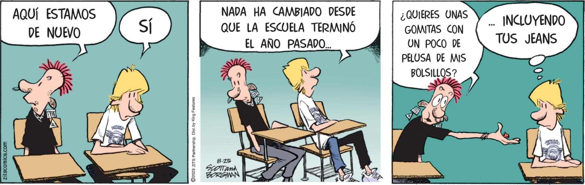 Rectangle OCR: zitscomics.com AQUÍ ESTAMOS DE NUEVO Sí ARNS & PA ?2023 ZITS Partnership. Dist. by King Features NADA HA CAMBIADO DESDE QUE LA ESCUELA TERMINÓ EL AÑO PASADO.... 8.25 SCOTT and BORGMAN EK ¿QUIERES UNAS GOMITAS CON UN POCO DE PELUSA DE MIS BOLSILLOS? 343 INCLUYENDO TUS JEANS zitscomics.com AQUÍ ESTAMOS DE NUEVO Sí ARNS & PA ?2023 ZITS Partnership . Dist . by King Features NADA HA CAMBIADO DESDE QUE LA ESCUELA TERMINÓ EL AÑO PASADO .... 8.25 SCOTT and BORGMAN EK ¿ QUIERES UNAS GOMITAS CON UN POCO DE PELUSA DE MIS BOLSILLOS ? 343 INCLUYENDO TUS JEANS