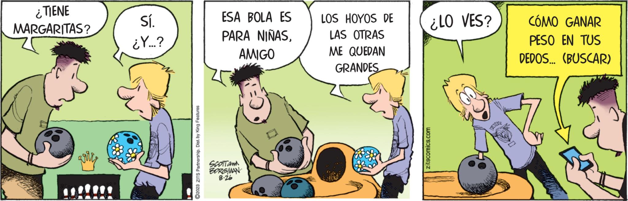 Pleased OCR: ¿TIENE MARGARITAS? Sí. ¿Y...? ?2023 ZITS Partnership. Dist. by King Features ESA BOLA ES PARA NIÑASAMIGO SCOTTan BORGMAN 8.26 LOS HOYOS DE LAS OTRAS ME QUEDAN GRANDES ¿LO VES? zitscomics.com DAVING CÓMO GANAR PESO EN TUS DEDOS... (BUSCAR) ¿ TIENE MARGARITAS ? Sí . ¿ Y ... ? ?2023 ZITS Partnership . Dist . by King Features ESA BOLA ES PARA NIÑASAMIGO SCOTTan BORGMAN 8.26 LOS HOYOS DE LAS OTRAS ME QUEDAN GRANDES ¿ LO VES ? zitscomics.com DAVING CÓMO GANAR PESO EN TUS DEDOS ... ( BUSCAR )