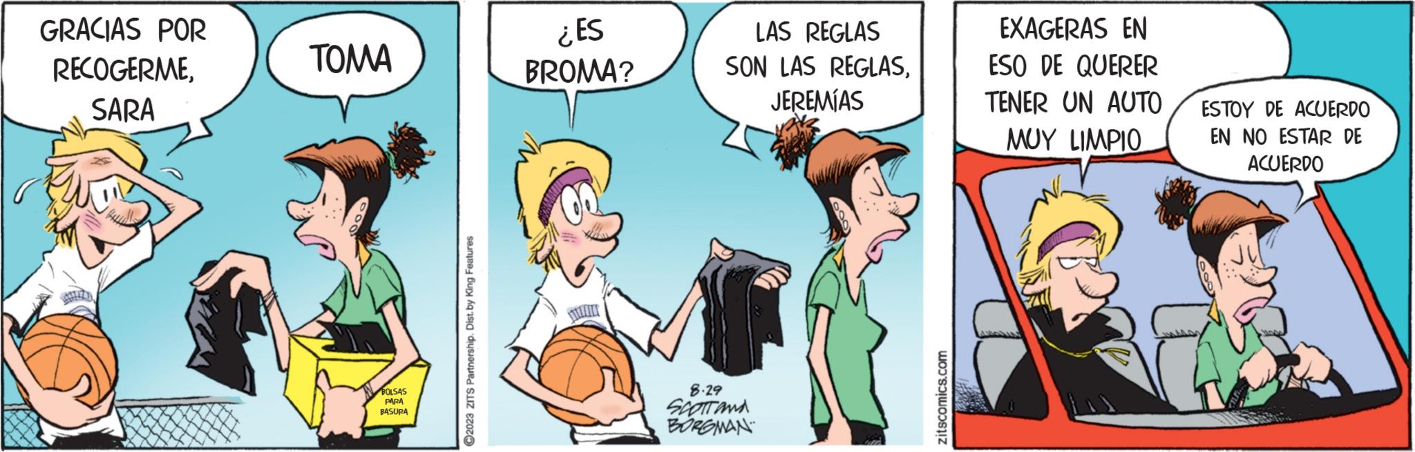 Fictional character OCR: GRACIAS POR RECOGERMESARA ???? BOLSAS PARA BASURA ?2023 ZITS Partnership. Dist. by King Features: ¿ES BROMA? LAS REGLAS SON LAS REGLASJEREMÍAS 8.29 SCOTT AND BORGMAN zitscomics.com EXAGERAS EN ESO DE QUERER TENER UN AUTO ??? LIMPIO ESTOY DE ACUERDO EN NO ESTAR DE ACUERDO GRACIAS POR RECOGERMESARA ???? BOLSAS PARA BASURA ?2023 ZITS Partnership . Dist . by King Features : ¿ ES BROMA ? LAS REGLAS SON LAS REGLASJEREMÍAS 8.29 SCOTT AND BORGMAN zitscomics.com EXAGERAS EN ESO DE QUERER TENER UN AUTO ??? LIMPIO ESTOY DE ACUERDO EN NO ESTAR DE ACUERDO