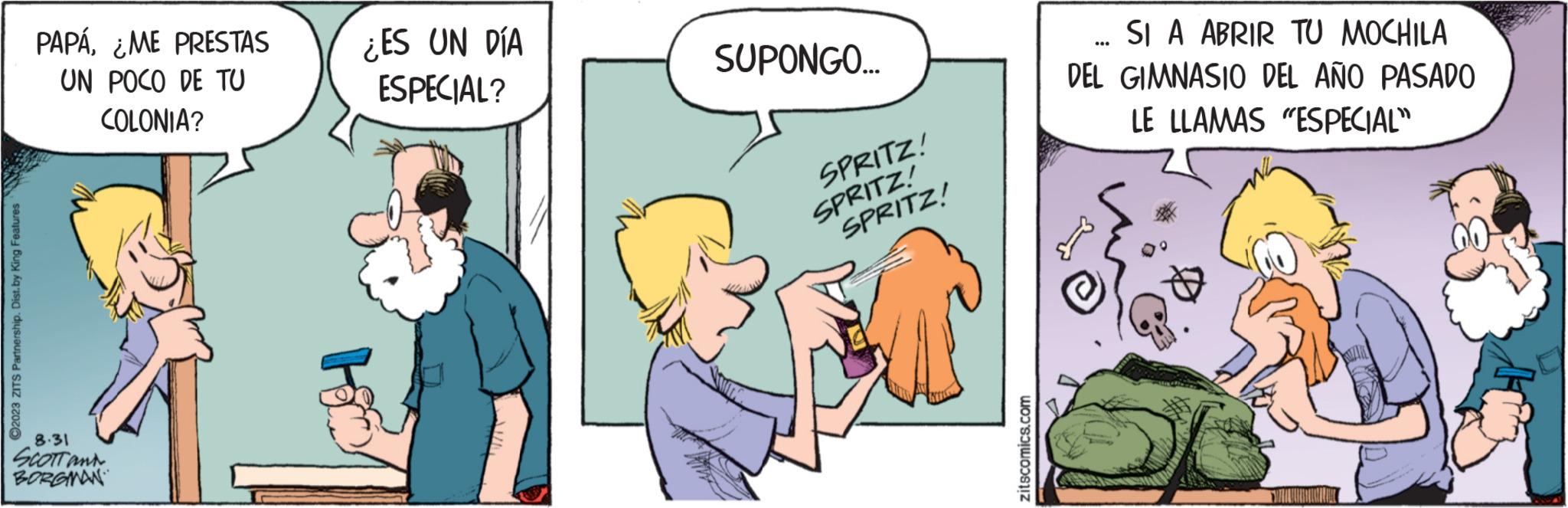 Conversation OCR: ?2023 ZITS Partnership. Dist.by King Features PAPÁ¿ME PRESTAS UN POCO DE TU COLONIA? 8.31 SCOTT and BORGMAN ¿ES UN DÍA ESPECIAL? SUPONGO... SPRITZ! SPRITZ! SPRITZ! zitscomics.com SI A ABRIR TU MOCHILA DEL GIMNASIO DEL AÑO PASADO LE LLAMAS "ESPECIAL" ?2023 ZITS Partnership . Dist.by King Features PAPÁ¿ ME PRESTAS UN POCO DE TU COLONIA ? 8.31 SCOTT and BORGMAN ¿ ES UN DÍA ESPECIAL ? SUPONGO ... SPRITZ ! SPRITZ ! SPRITZ ! zitscomics.com SI A ABRIR TU MOCHILA DEL GIMNASIO DEL AÑO PASADO LE LLAMAS " ESPECIAL "