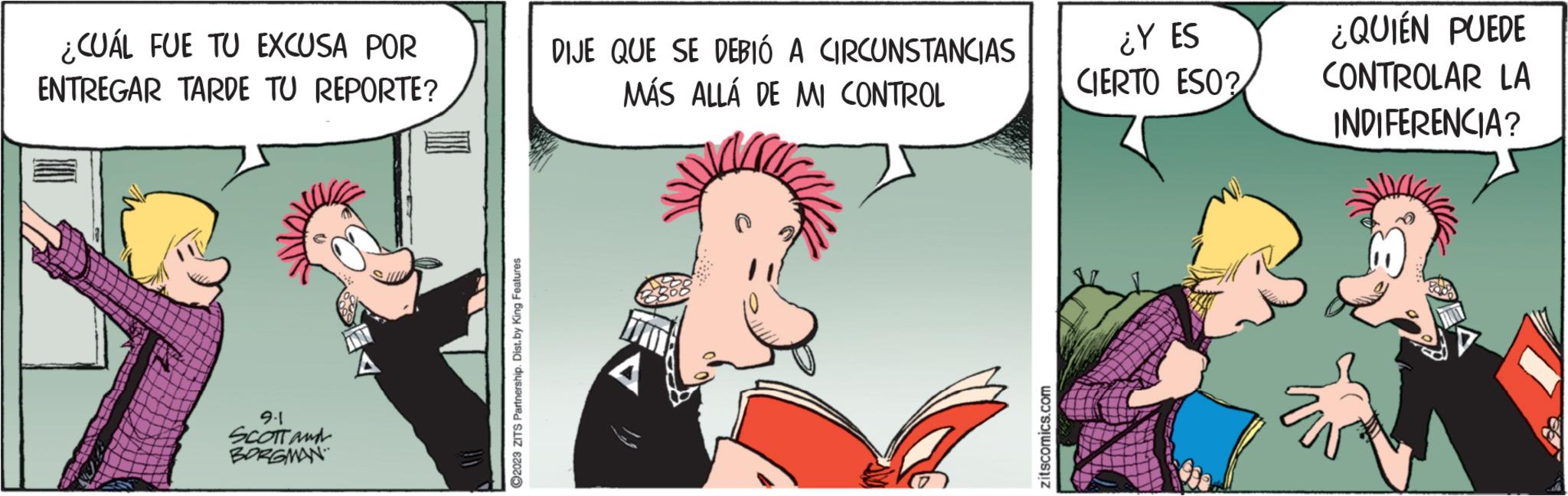 Art OCR: ¿CUÁL FUE TU EXCUSA POR ENTREGAR TARDE TU REPORTE? 9.1 SCOTT and BORGMAN ?2023 ZITS Partnership. Dist. by King Features DIJE QUE SE DEBIÓ A CIRCUNSTANCIAS MÁS ALLÁ DE MI CONTROL zitscomics.com ¿Y ES CIERTO ESO? ¿QUIÉN PUEDE CONTROLAR LA INDIFERENCIA? D ¿ CUÁL FUE TU EXCUSA POR ENTREGAR TARDE TU REPORTE ? 9.1 SCOTT and BORGMAN ?2023 ZITS Partnership . Dist . by King Features DIJE QUE SE DEBIÓ A CIRCUNSTANCIAS MÁS ALLÁ DE MI CONTROL zitscomics.com ¿ Y ES CIERTO ESO ? ¿ QUIÉN PUEDE CONTROLAR LA INDIFERENCIA ? D