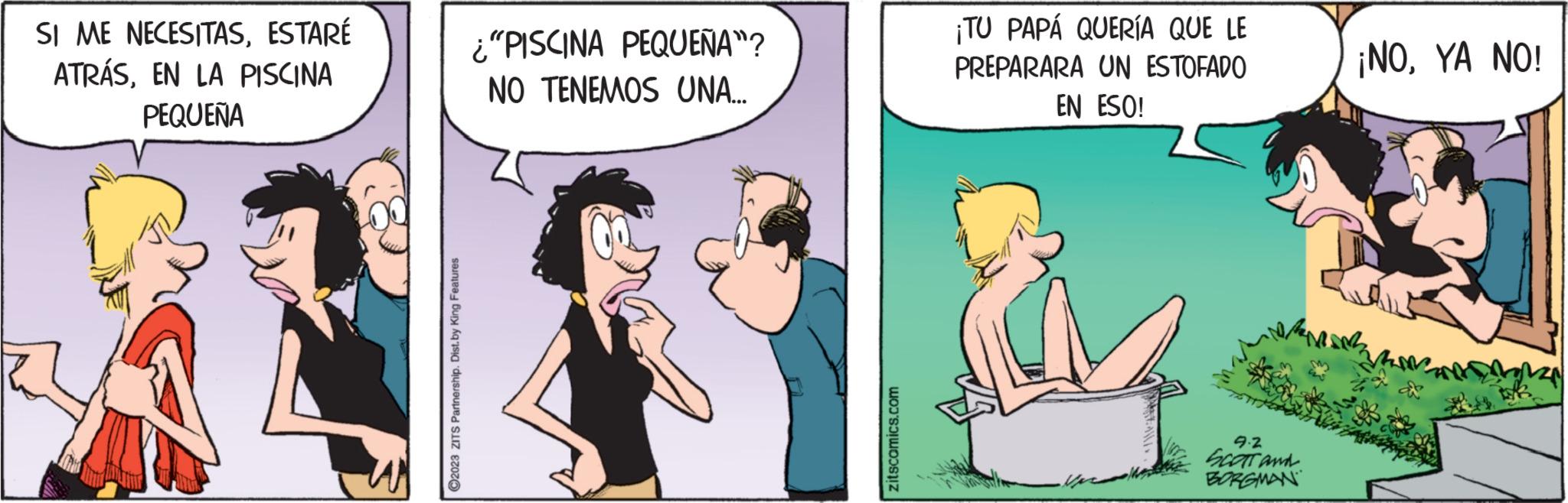 Art OCR: SI ME NECESITASESTARÉ ATRÁSEN LA PISCINA PEQUEÑA ?2023 ZITS Partnership. Dist. by King Features "PISCINA PEQUEÑA"? NO TENEMOS UNA... zitscomics.com ¡TU PAPÁ QUERÍA QUE LE PREPARARA UN ESTOFADO EN ESO! .. 9.2 SCOTT and BORGMAN ¡NOYA NO! SI ME NECESITASESTARÉ ATRÁSEN LA PISCINA PEQUEÑA ?2023 ZITS Partnership . Dist . by King Features " PISCINA PEQUEÑA " ? NO TENEMOS UNA ... zitscomics.com ¡ TU PAPÁ QUERÍA QUE LE PREPARARA UN ESTOFADO EN ESO ! .. 9.2 SCOTT and BORGMAN ¡ NOYA NO !