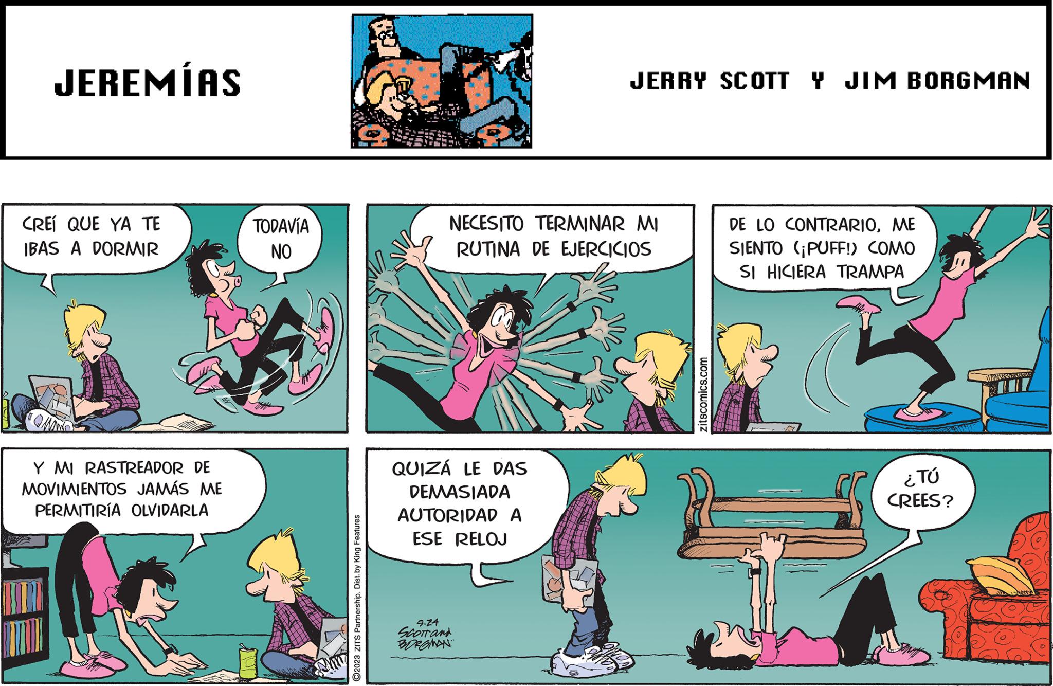 Fictional character OCR: JEREMÍAS CREÍ QUE YA TE IBAS A DORMIR Y MI RASTREADOR DE MOVIMIENTOS JAMÁS ME PERMITIRÍA OLVIDARLA TODAVÍA NO Sum ?2023 ZITS Partnership. Dist. by King Features NECESITO TERMINAR MI RUTINA DE EJERCICIOS QUIZÁ LE DAS DEMASIADA AUTORIDAD A ESE RELOJ JERRY SCOTT Y JIM BORGMAN 9.24 SCOTT and BORGMAN zitscomics.com DE LO CONTRARIOME SIENTO (¡PUFF!) COMO SI HICIERA TRAMPA ¿TÚ CREES? WMNINGNYA JEREMÍAS CREÍ QUE YA TE IBAS A DORMIR Y MI RASTREADOR DE MOVIMIENTOS JAMÁS ME PERMITIRÍA OLVIDARLA TODAVÍA NO Sum ?2023 ZITS Partnership . Dist . by King Features NECESITO TERMINAR MI RUTINA DE EJERCICIOS QUIZÁ LE DAS DEMASIADA AUTORIDAD A ESE RELOJ JERRY SCOTT Y JIM BORGMAN 9.24 SCOTT and BORGMAN zitscomics.com DE LO CONTRARIOME SIENTO ( ¡ PUFF ! ) COMO SI HICIERA TRAMPA ¿ TÚ CREES ? WMNINGNYA