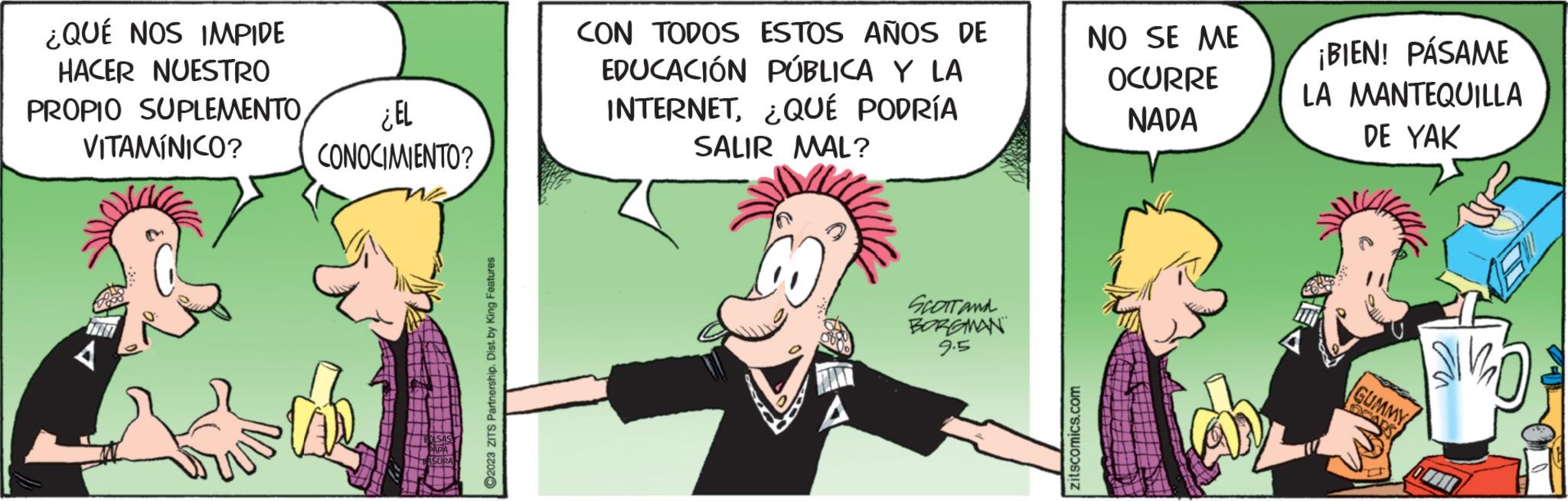 Font OCR: ¿QUÉ NOS IMPIDE HACER NUESTRO PROPIO SUPLEMENTOVITAMÍNICO? 4 ¿EL CONOCIMIENTO? ?2023 ZITS Partnership. Dist. by King Features CON TODOS ESTOS AÑOS DE EDUCACIÓN PÚBLICA Y LA INTERNET¿QUÉ PODRÍA SALIR MAL? A SCOTT AND BORGMAN 9.5 zitscomics.com NO SE ME OCURRE NADA ¡BIEN! PÁSAME LA MANTEQUILLA DE YAK GUMMY DEA SIMO ¿ QUÉ NOS IMPIDE HACER NUESTRO PROPIO SUPLEMENTOVITAMÍNICO ? 4 ¿ EL CONOCIMIENTO ? ?2023 ZITS Partnership . Dist . by King Features CON TODOS ESTOS AÑOS DE EDUCACIÓN PÚBLICA Y LA INTERNET¿ QUÉ PODRÍA SALIR MAL ? A SCOTT AND BORGMAN 9.5 zitscomics.com NO SE ME OCURRE NADA ¡ BIEN ! PÁSAME LA MANTEQUILLA DE YAK GUMMY DEA SIMO