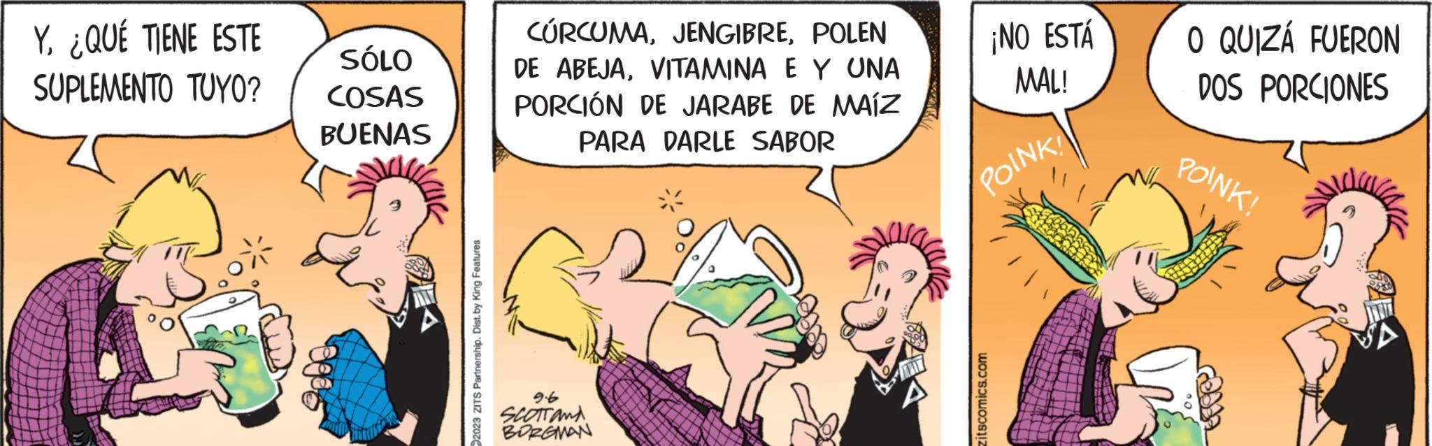 Publication OCR: Y¿QUÉ TIENE ESTE SUPLEMENTO TUYO? SÓLO COSAS BUENAS 2023 ZITS Partnership. Dist.by King Features CURCUMAPOLEN DE ABEJAVITAMINA E Y UNA PORCIÓN DE JARABE DE MAÍZ PARA DARLE SABOR 9.6 SCOTT AND BORGMAN * ¡NO ESTÁ MAL! POINK! zitscomics.com O QUIZÁ FUERON DOS PORCIONES POINK! Y¿ QUÉ TIENE ESTE SUPLEMENTO TUYO ? SÓLO COSAS BUENAS 2023 ZITS Partnership . Dist.by King Features CURCUMAPOLEN DE ABEJAVITAMINA E Y UNA PORCIÓN DE JARABE DE MAÍZ PARA DARLE SABOR 9.6 SCOTT AND BORGMAN * ¡ NO ESTÁ MAL ! POINK ! zitscomics.com O QUIZÁ FUERON DOS PORCIONES POINK !