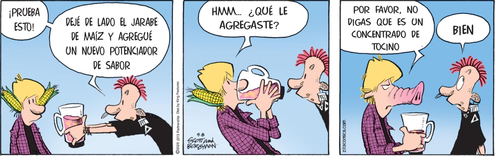 Humour OCR: ¡PRUEBA ESTO! DEJÉ DE LADO EL JARABE DE MAIZ Y AGREGUÉ UN NUEVO POTENCIADOR DE SABOR ?2023 ZITS Partnership. Dist.by King Features HMM... ¿QUÉ LE AGREGASTE? 9.8 SCOTT and BORGMAN zitscomics.com POR FAVORNO DIGAS QUE ES UN CONCENTRADO DE TOCINO com BIEN A ¡ PRUEBA ESTO ! DEJÉ DE LADO EL JARABE DE MAIZ Y AGREGUÉ UN NUEVO POTENCIADOR DE SABOR ?2023 ZITS Partnership . Dist.by King Features HMM ... ¿ QUÉ LE AGREGASTE ? 9.8 SCOTT and BORGMAN zitscomics.com POR FAVORNO DIGAS QUE ES UN CONCENTRADO DE TOCINO com BIEN A