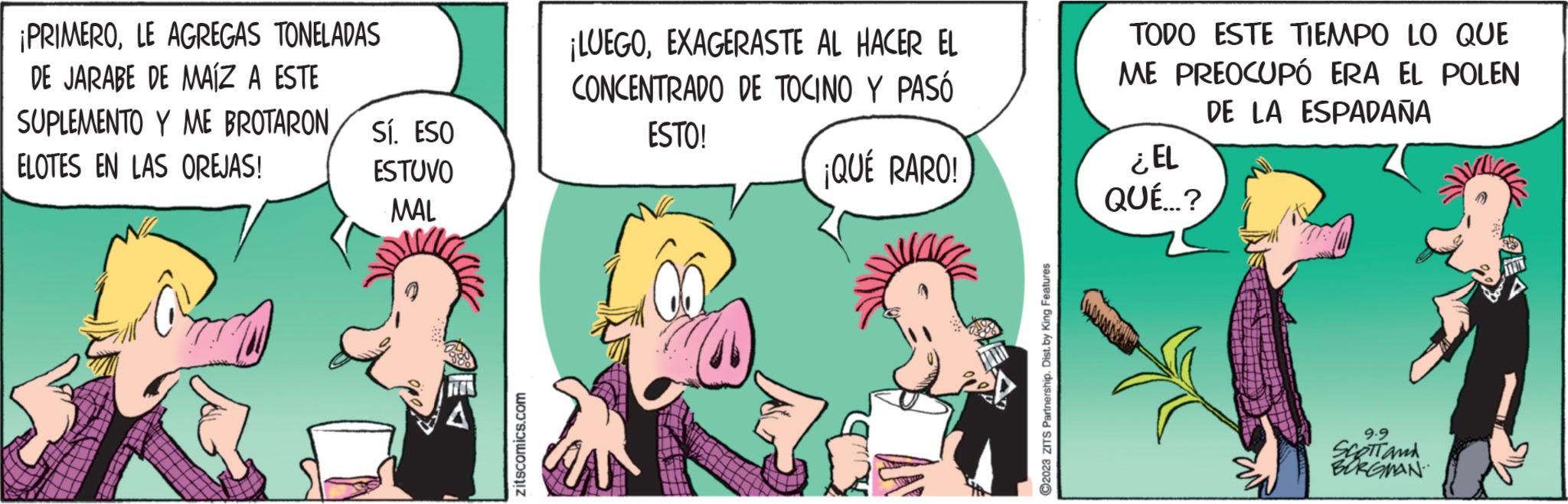 Adaptation OCR: ¡PRIMEROLE AGREGAS TONELADAS DE JARABE DE MAÍZ A ESTE SUPLEMENTO Y ME BROTARON ELOTES EN LAS OREJAS! Sí. ESO ESTUVO MAL zitscomics.com ¡LUEGOEXAGERASTE AL HACER EL CONCENTRADO DE TOCINO Y PASÓ ESTO! ¡QUÉ RARO! ?2023 ZITS Partnership. Dist. by King Features TODO ESTE TIEMPO LO QUE ME PREOCUPÓ ERA EL POLEN DE LA ESPADAÑA ¿EL QUÉ...? 9.9 SCOTT and BURGMAN ¡ PRIMEROLE AGREGAS TONELADAS DE JARABE DE MAÍZ A ESTE SUPLEMENTO Y ME BROTARON ELOTES EN LAS OREJAS ! Sí . ESO ESTUVO MAL zitscomics.com ¡ LUEGOEXAGERASTE AL HACER EL CONCENTRADO DE TOCINO Y PASÓ ESTO ! ¡ QUÉ RARO ! ?2023 ZITS Partnership . Dist . by King Features TODO ESTE TIEMPO LO QUE ME PREOCUPÓ ERA EL POLEN DE LA ESPADAÑA ¿ EL QUÉ ... ? 9.9 SCOTT and BURGMAN