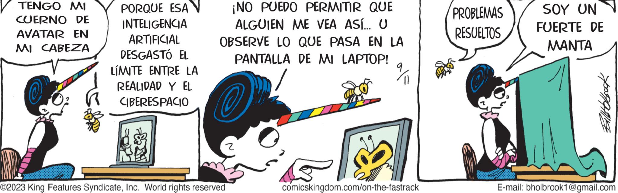 Line art OCR: TENGO MI CUERNO DE AVATAR EN MI CABEZA PORQUE ESA INTELIGENCIA ARTIFICIAL DESGASTÓ EL LÍMITE ENTRE LA REALIDAD Y EL CIBERESPACIO ? ¡NO PUEDO PERMITIR QUE ALGUIEN ME VEA ASÍ... U OBSERVE LO QUE PASA EN LA PANTALLA DE MI LAPTOP! ©2023 King Features SyndicateInc. World rights reserved comicskingdom.com/on-the-fastrack PROBLEMAS RESUELTOS SOY UN FUERTE DE MANTA Billbook E-mail: bholbrook1@gmail.com TENGO MI CUERNO DE AVATAR EN MI CABEZA PORQUE ESA INTELIGENCIA ARTIFICIAL DESGASTÓ EL LÍMITE ENTRE LA REALIDAD Y EL CIBERESPACIO ? ¡ NO PUEDO PERMITIR QUE ALGUIEN ME VEA ASÍ ... U OBSERVE LO QUE PASA EN LA PANTALLA DE MI LAPTOP ! © 2023 King Features SyndicateInc. World rights reserved comicskingdom.com/on-the-fastrack PROBLEMAS RESUELTOS SOY UN FUERTE DE MANTA Billbook E - mail : bholbrook1@gmail.com