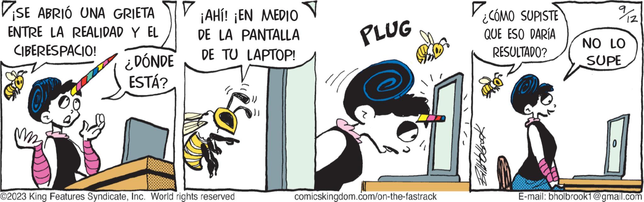 Fictional character OCR: SE ABRIÓ UNA GRIETA ENTRE LA REALIDAD Y EL CIBERESPACIO! ¿DÓNDE ESTÁ? ? ¡AHl! ¡EN MEDIO DE LA PANTALLA DE TU LAPTOP! O2023 King Features SyndicateInc. World rights reserved PLUG comicskingdom.com/on-the-fastrack ¿CÓMO SUPISTE QUE ESO DARÍA RESULTADO? %2 NO LO SUPE E-mail: bholbrook1@gmail.com SE ABRIÓ UNA GRIETA ENTRE LA REALIDAD Y EL CIBERESPACIO ! ¿ DÓNDE ESTÁ ? ? ¡ AHl ! ¡ EN MEDIO DE LA PANTALLA DE TU LAPTOP ! O2023 King Features SyndicateInc. World rights reserved PLUG comicskingdom.com/on-the-fastrack ¿ CÓMO SUPISTE QUE ESO DARÍA RESULTADO ? % 2 NO LO SUPE E - mail : bholbrook1@gmail.com
