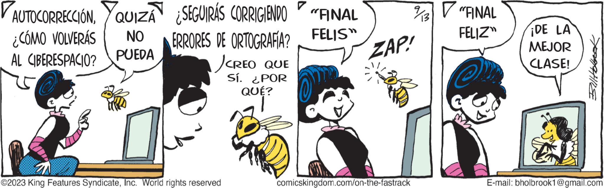 Art OCR: AUTOCORRECCIÓN¿CÓMO VOLVERÁS AL CIBERESPACIO? QUIZÁÃ ¿SEGUIRÁS CORRIGIENDO "FINAL NO PUEDA FELIS" ERRORES DE ORTOGRAFIA? JCREO QUE Sí. ¿POR QUÉ? ?2023 King Features SyndicateInc. World rights reserved ZAP! comicskingdom.com/on-the-fastrack "FINAL FELIZ ¡DE LA MEJOR CLASE! Billtolnot E-mail: bholbrook1@gmail.com AUTOCORRECCIÓN¿ CÓMO VOLVERÁS AL CIBERESPACIO ? QUIZÁÃ ¿ SEGUIRÁS CORRIGIENDO " FINAL NO PUEDA FELIS " ERRORES DE ORTOGRAFIA ? JCREO QUE Sí . ¿ POR QUÉ ? ?2023 King Features SyndicateInc. World rights reserved ZAP ! comicskingdom.com/on-the-fastrack " FINAL FELIZ ¡ DE LA MEJOR CLASE ! Billtolnot E - mail : bholbrook1@gmail.com