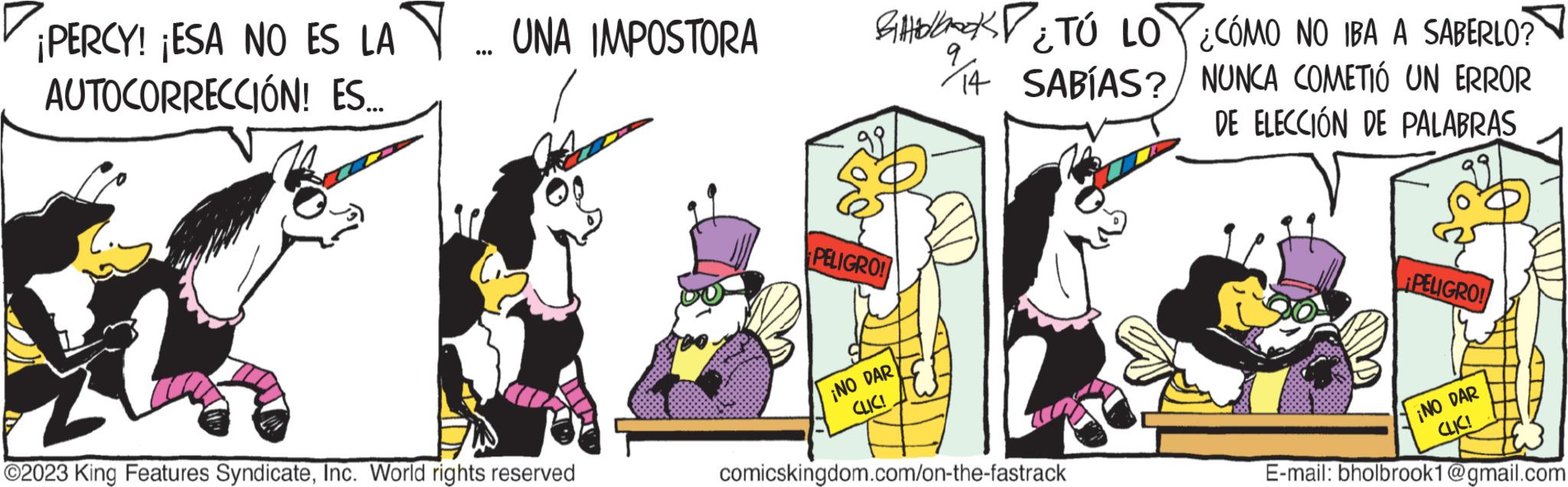 Art OCR: PERCY! ¡ESA NO ES LA... UNA IMPOSTORA AUTOCORRECCIÓN! ES.... ?2023 King Features SyndicateInc. World rights reserved PELIGRO! ¡NO DAR CLIC! ¿TÚ LOY¿CÓMO NO IBA A SABERLO? 14 SABÍAS? NUNCA COMETIÓ UN ERROR DE ELECCIÓN DE PALABRAS comicskingdom.com/on-the-fastrack ¡PELIGRO! ¡NO DAR E-mail: bholbrook1@gmail.com CLIC! PERCY ! ¡ ESA NO ES LA ... UNA IMPOSTORA AUTOCORRECCIÓN ! ES .... ?2023 King Features SyndicateInc. World rights reserved PELIGRO ! ¡ NO DAR CLIC ! ¿ TÚ LOY¿CÓMO NO IBA A SABERLO ? 14 SABÍAS ? NUNCA COMETIÓ UN ERROR DE ELECCIÓN DE PALABRAS comicskingdom.com/on-the-fastrack ¡ PELIGRO ! ¡ NO DAR E - mail : bholbrook1@gmail.com CLIC !