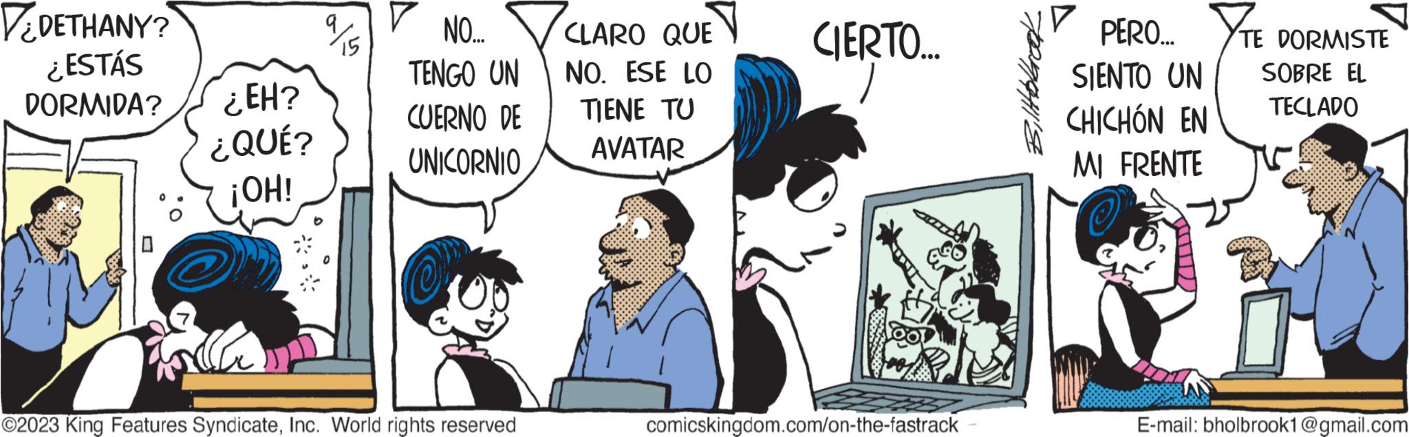 Font OCR: VEDETHANY? ESTÁS DORMIDA? ?? 0 ¿EH? ¿QUÉ? ¡OH! 9 15 NO... TENGO UN CUERNO DE UNICORNIO ?2023 King Features SyndicateInc. World rights reserved CLARO QUE NO. ESE LO TIENE TU AVATAR CIERTO... comicskingdom.com/on-the-fastrack ? PERO... SIENTO UN CHICHÓN EN MI FRENTE TE DORMISTE SOBRE EL TECLADO E-mail: bholbrook1@gmail.com VEDETHANY ? ESTÁS DORMIDA ? ?? 0 ¿ EH ? ¿ QUÉ ? ¡ OH ! 9 15 NO ... TENGO UN CUERNO DE UNICORNIO ?2023 King Features SyndicateInc. World rights reserved CLARO QUE NO . ESE LO TIENE TU AVATAR CIERTO ... comicskingdom.com/on-the-fastrack ? PERO ... SIENTO UN CHICHÓN EN MI FRENTE TE DORMISTE SOBRE EL TECLADO E - mail : bholbrook1@gmail.com