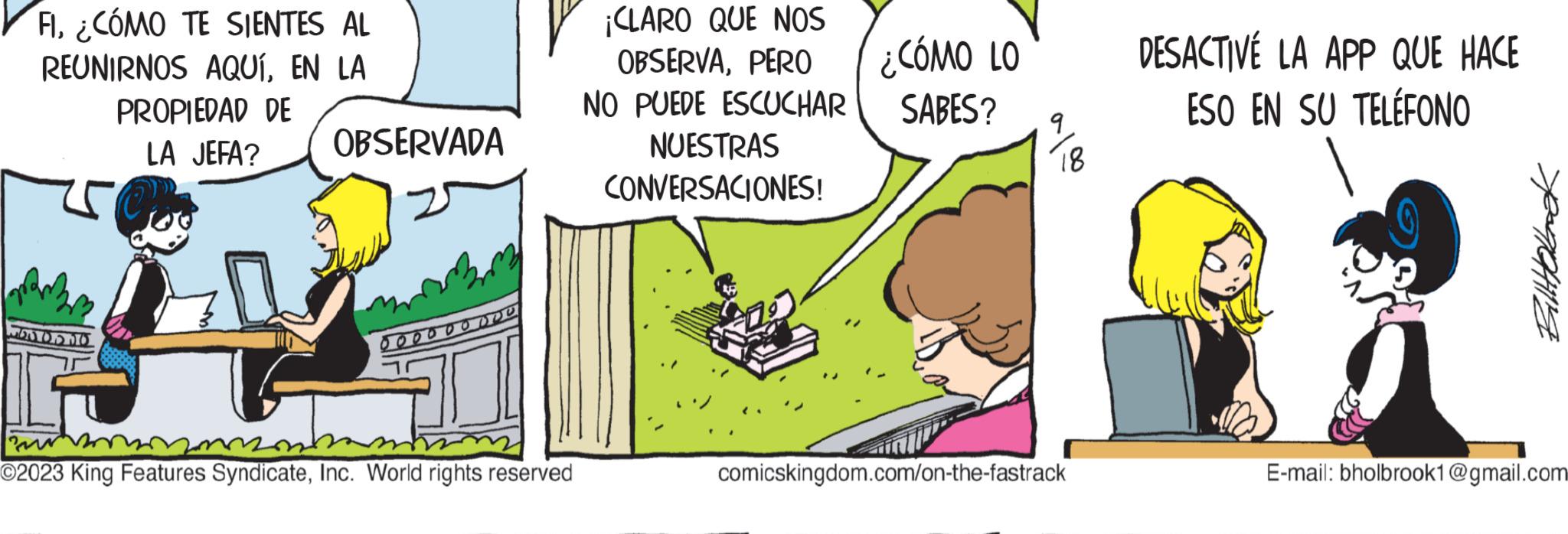 Conversation OCR: FI¿CÓMO TE SIENTES AL REUNIRNOS AQUÍEN LA PROPIEDAD DE LA JEFA? OBSERVADA 1600530 G r O2023 King Features SyndicateInc. World rights reserved 000000 ¡CLARO QUE NOS OBSERVAPERO NO PUEDE ESCUCHAR NUESTRAS CONVERSACIONES! ¿CÓMO LO SABES? 9 18 comicskingdom.com/on-the-fastrack DESACTIVE LA APP QUE HACE ESO EN SU TELÉFONO ??????? E-mail: bholbrook1@gmail.com FI¿ CÓMO TE SIENTES AL REUNIRNOS AQUÍEN LA PROPIEDAD DE LA JEFA ? OBSERVADA 1600530 G r O2023 King Features SyndicateInc. World rights reserved 000000 ¡ CLARO QUE NOS OBSERVAPERO NO PUEDE ESCUCHAR NUESTRAS CONVERSACIONES ! ¿ CÓMO LO SABES ? 9 18 comicskingdom.com/on-the-fastrack DESACTIVE LA APP QUE HACE ESO EN SU TELÉFONO ??????? E - mail : bholbrook1@gmail.com
