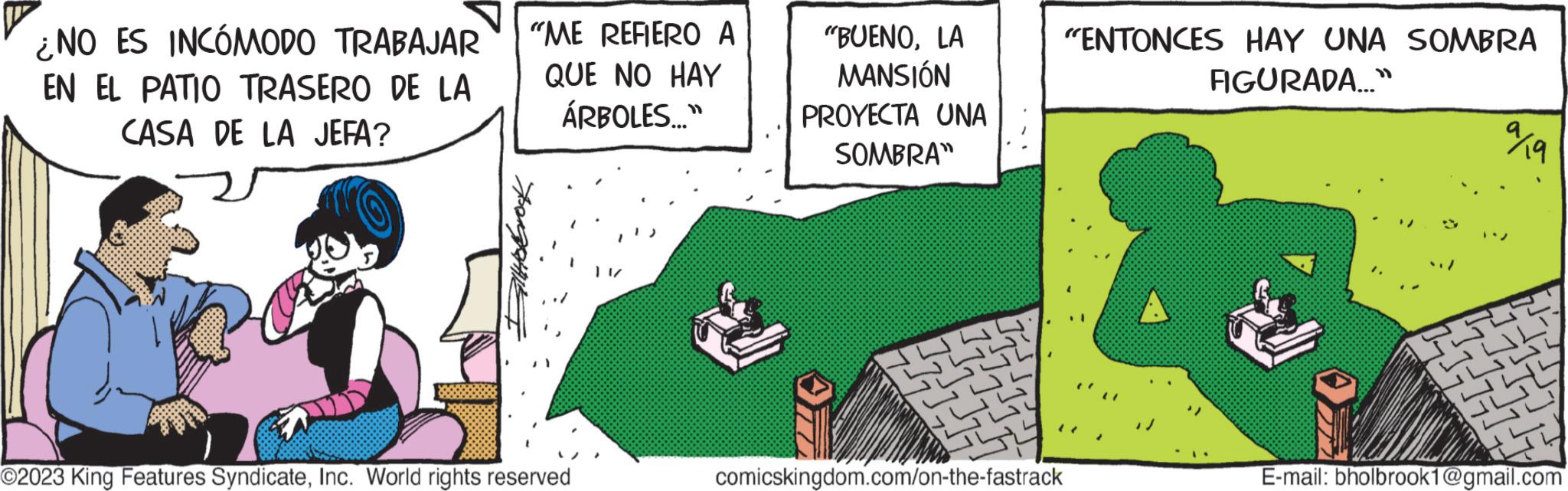 Art OCR: ¿NO ES INCÓMODO TRABAJAR EN EL PATIO TRASERO DE LA CASA DE LA JEFA? "ME REFIERO A QUE NO HAY ÁRBOLES..." BIHOGOK EN O2023 King Features SyndicateInc. World rights reserved "BUENOLA MANSIÓN PROYECTA UNA SOMBRA" 20 comicskingdom.com/on-the-fastrack "ENTONCES HAY UNA SOMBRA FIGURADA..." ??? E-mail: bholbrook1@gmail.com ¿ NO ES INCÓMODO TRABAJAR EN EL PATIO TRASERO DE LA CASA DE LA JEFA ? " ME REFIERO A QUE NO HAY ÁRBOLES ... " BIHOGOK EN O2023 King Features SyndicateInc. World rights reserved " BUENOLA MANSIÓN PROYECTA UNA SOMBRA " 20 comicskingdom.com/on-the-fastrack " ENTONCES HAY UNA SOMBRA FIGURADA ... " ??? E - mail : bholbrook1@gmail.com