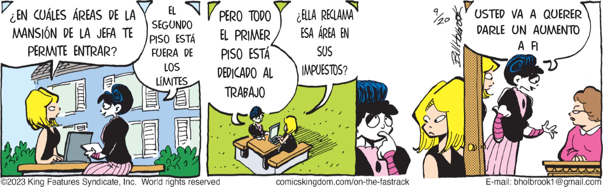 Comics OCR: EN CUÁLES ÁREAS DE LA MANSIÓN DE LA JEFA TE PERMITE ENTRAR? EL PERO TODO EL PRIMER SEGUNDO PISO ESTÁ FUERA DE LOS LÍMITES PISO ESTÁ DEDICADO AL TRABAJO ?2023 King Features SyndicateInc. World rights reserved ¿ELLA RECLAMA ESA ÁREA EN SUS IMPUESTOS? comicskingdom.com/on-the-fastrack Billtowrook USTED VA A QUERER DARLE UN AUMENTO A FI 400 E-mail: bholbrook1@gmail.com EN CUÁLES ÁREAS DE LA MANSIÓN DE LA JEFA TE PERMITE ENTRAR ? EL PERO TODO EL PRIMER SEGUNDO PISO ESTÁ FUERA DE LOS LÍMITES PISO ESTÁ DEDICADO AL TRABAJO ?2023 King Features SyndicateInc. World rights reserved ¿ ELLA RECLAMA ESA ÁREA EN SUS IMPUESTOS ? comicskingdom.com/on-the-fastrack Billtowrook USTED VA A QUERER DARLE UN AUMENTO A FI 400 E - mail : bholbrook1@gmail.com