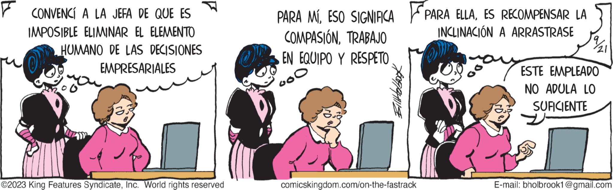 Happy OCR: FCONVENCÍ A LA JEFA DE QUE ES IMPOSIBLE ELIMINAR EL ELEMENTO HUMANO DE LAS DECISIONES EMPRESARIALES ?2023 King Features SyndicateInc. World rights reserved PARA MÍESO SIGNIFICA COMPASIÓNTRABAJO EN EQUIPO Y RESPETO Goo Billtolbook comicskingdom.com/on-the-fastrack PARA ELLAES RECOMPENSAR LA INCLINACIÓN A ARRASTRASE ESTE EMPLEADO NO ADULA LO SUFICIENTE E-mail: bholbrook1@gmail.com FCONVENCÍ A LA JEFA DE QUE ES IMPOSIBLE ELIMINAR EL ELEMENTO HUMANO DE LAS DECISIONES EMPRESARIALES ?2023 King Features SyndicateInc. World rights reserved PARA MÍESO SIGNIFICA COMPASIÓNTRABAJO EN EQUIPO Y RESPETO Goo Billtolbook comicskingdom.com/on-the-fastrack PARA ELLAES RECOMPENSAR LA INCLINACIÓN A ARRASTRASE ESTE EMPLEADO NO ADULA LO SUFICIENTE E - mail : bholbrook1@gmail.com