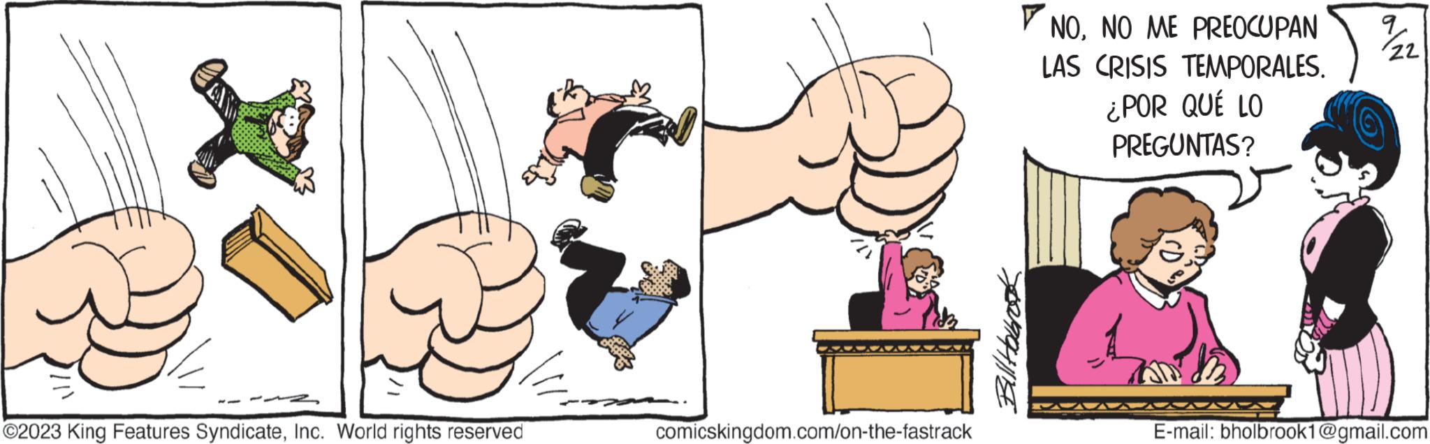 Elbow OCR: ?2023 King Features SyndicateInc. World rights reserved comicskingdom.com/on-the-fastrack Bill Habrook NONO ME PREOCUPAN LAS CRISIS TEMPORALES. ¿POR QUÉ LO PREGUNTAS? 7/22 E-mail: bholbrook1@gmail.com ?2023 King Features SyndicateInc. World rights reserved comicskingdom.com/on-the-fastrack Bill Habrook NONO ME PREOCUPAN LAS CRISIS TEMPORALES . ¿ POR QUÉ LO PREGUNTAS ? 7/22 E - mail : bholbrook1@gmail.com
