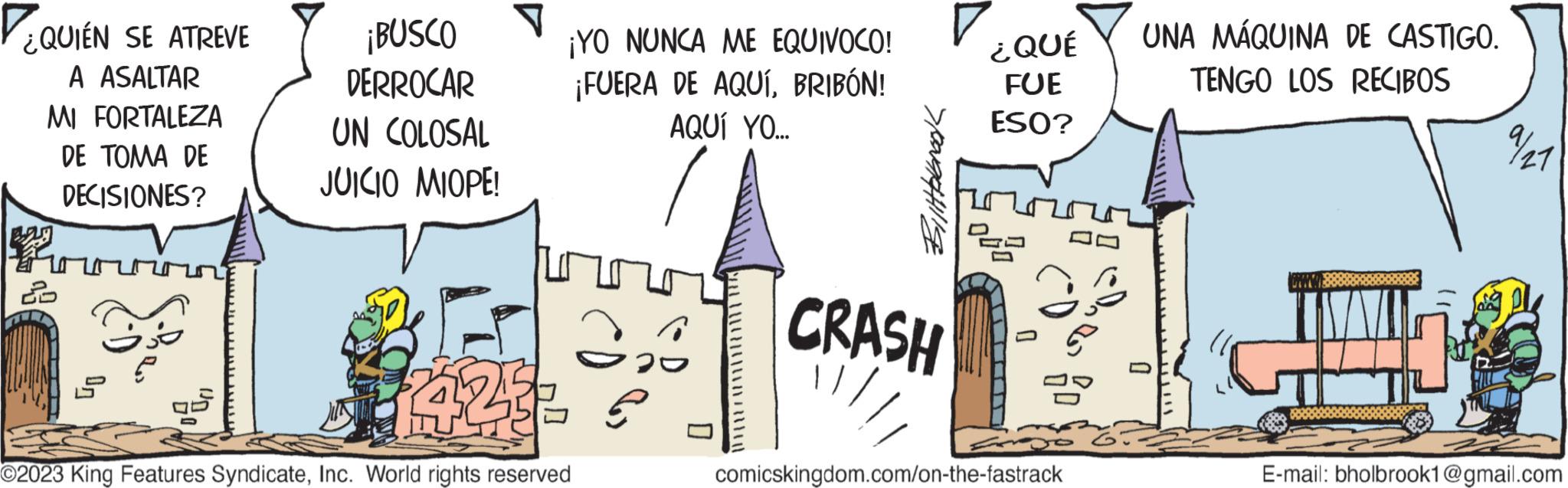 Pattern OCR: ¿QUIÉN SE ATREVE A ASALTAR MI FORTALEZA DE TOMA DE DECISIONES? ? ¡BUSCO DERROCAR UN COLOSAL JUICIO MIOPE! ¡YO NUNCA ME EQUIVOCO! ¡FUERA DE AQUÍBRIBÓN! AQUÍ YO... A 423 O2023 King Features SyndicateInc. World rights reserved 020 2 / / / / / / / / / / / Bittfalbrook 7 CRASH ¿QUÉ FUE ESO? 222 25 comicskingdom.com/on-the-fastrack UNA MÁQUINA DE CASTIGO. TENGO LOS RECIBOS 0 7/21 E-mail: bholbrook1@gmail.com ¿ QUIÉN SE ATREVE A ASALTAR MI FORTALEZA DE TOMA DE DECISIONES ? ? ¡ BUSCO DERROCAR UN COLOSAL JUICIO MIOPE ! ¡ YO NUNCA ME EQUIVOCO ! ¡ FUERA DE AQUÍBRIBÓN ! AQUÍ YO ... A 423 O2023 King Features SyndicateInc. World rights reserved 020 2 / / / / / / / / / / / Bittfalbrook 7 CRASH ¿ QUÉ FUE ESO ? 222 25 comicskingdom.com/on-the-fastrack UNA MÁQUINA DE CASTIGO . TENGO LOS RECIBOS 0 7/21 E - mail : bholbrook1@gmail.com