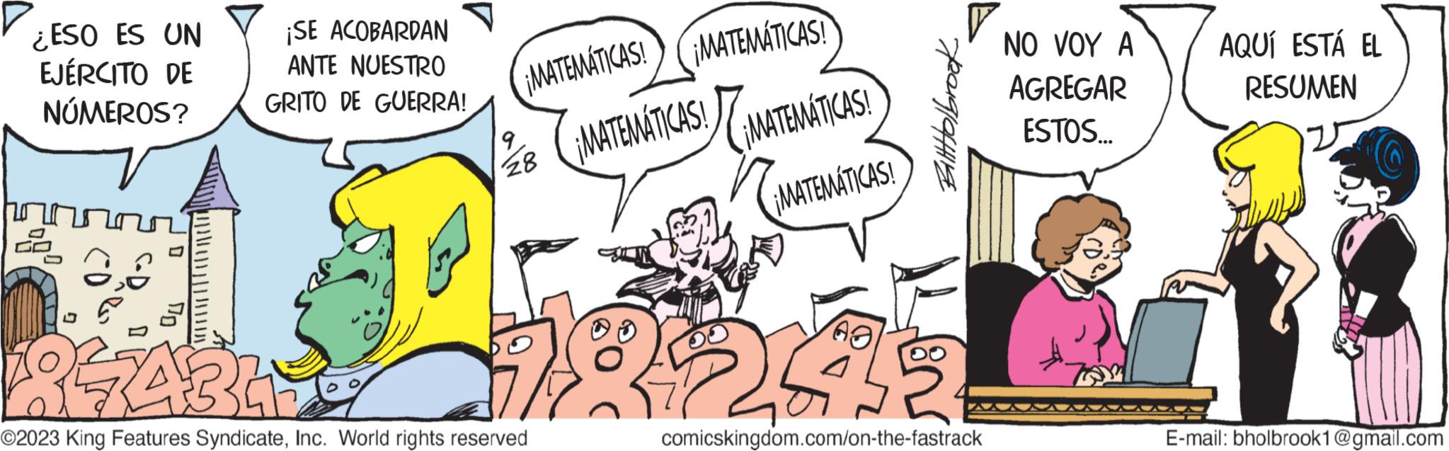 Art OCR: ¿ESO ES UN EJÉRCITO DE NÚMEROS? hora 2 | || | / ¡SE ACOBARDAN ANTE NUESTRO GRITO DE GUERRA! ¡MATEMÁTICAS! ¡MATEMÁTICAS! ¡MATEMÁTICAS! ¡MATEMATICAS! ¡MATEMÁTICAS! 9 28 GABLE ©2023 King Features SyndicateInc. World rights reserved BatHolbrook 8243 comicskingdom.com/on-the-fastrack NO VOY A AGREGAR ESTOS... AQUÍ ESTÁ EL RESUMEN E-mail: bholbrook1@gmail.com ¿ ESO ES UN EJÉRCITO DE NÚMEROS ? hora 2 | || | / ¡ SE ACOBARDAN ANTE NUESTRO GRITO DE GUERRA ! ¡ MATEMÁTICAS ! ¡ MATEMÁTICAS ! ¡ MATEMÁTICAS ! ¡ MATEMATICAS ! ¡ MATEMÁTICAS ! 9 28 GABLE © 2023 King Features SyndicateInc. World rights reserved BatHolbrook 8243 comicskingdom.com/on-the-fastrack NO VOY A AGREGAR ESTOS ... AQUÍ ESTÁ EL RESUMEN E - mail : bholbrook1@gmail.com