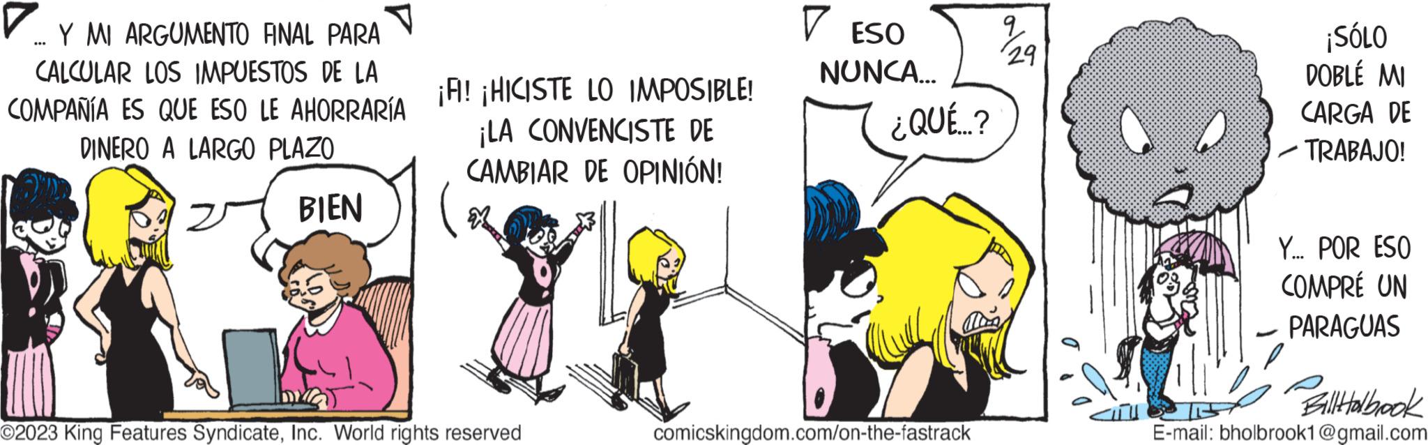 Parallel OCR: ... Y MI ARGUMENTO ANAL PARA CALCULAR LOS IMPUESTOS DE LA COMPAÑÍA ES QUE ESO LE AHORRARÍA DINERO A LARGO PLAZO BIEN ¡FI! ¡HICISTE LO IMPOSIBLE! ¡LA CONVENCISTE DE CAMBIAR DE OPINIÓN! M bra O2023 King Features SyndicateInc. World rights reserved ? ESO NUNCA... ¿QUÉ...? comicskingdom.com/on-the-fastrack ? 29 ¡SÓLO DOBLÉ MI CARGA DE ? TRABAJO! Y... POR ESO COMPRÉ UN PARAGUAS Bill Holbook E-mail: bholbrook1@gmail.com ... Y MI ARGUMENTO ANAL PARA CALCULAR LOS IMPUESTOS DE LA COMPAÑÍA ES QUE ESO LE AHORRARÍA DINERO A LARGO PLAZO BIEN ¡ FI ! ¡ HICISTE LO IMPOSIBLE ! ¡ LA CONVENCISTE DE CAMBIAR DE OPINIÓN ! M bra O2023 King Features SyndicateInc. World rights reserved ? ESO NUNCA ... ¿ QUÉ ... ? comicskingdom.com/on-the-fastrack ? 29 ¡ SÓLO DOBLÉ MI CARGA DE ? TRABAJO ! Y ... POR ESO COMPRÉ UN PARAGUAS Bill Holbook E - mail : bholbrook1@gmail.com