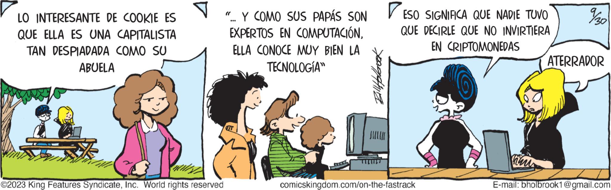 Friendship OCR: LO INTERESANTE DE COOKIE ES QUE ELLA ES UNA CAPITALISTA TAN DESPIADADA COMO SU ABUELA ©2023 King Features SyndicateInc. World rights reserved ".. Y COMO SUS PAPÁS SON EXPERTOS EN COMPUTACIÓNELLA CONOCE MUY BIEN LA TECNOLOGÍA IT )) Billyfobook ? ESO SIGNIFICA QUE NADIE TUVO QUE DECIRLE QUE NO INVIRTIERA EN CRIPTOMONEDAS comicskingdom.com/on-the-fastrack Than 9/30 ATERRADOR E-mail: bholbrook1@gmail.com LO INTERESANTE DE COOKIE ES QUE ELLA ES UNA CAPITALISTA TAN DESPIADADA COMO SU ABUELA © 2023 King Features SyndicateInc. World rights reserved " .. Y COMO SUS PAPÁS SON EXPERTOS EN COMPUTACIÓNELLA CONOCE MUY BIEN LA TECNOLOGÍA IT ) ) Billyfobook ? ESO SIGNIFICA QUE NADIE TUVO QUE DECIRLE QUE NO INVIRTIERA EN CRIPTOMONEDAS comicskingdom.com/on-the-fastrack Than 9/30 ATERRADOR E - mail : bholbrook1@gmail.com