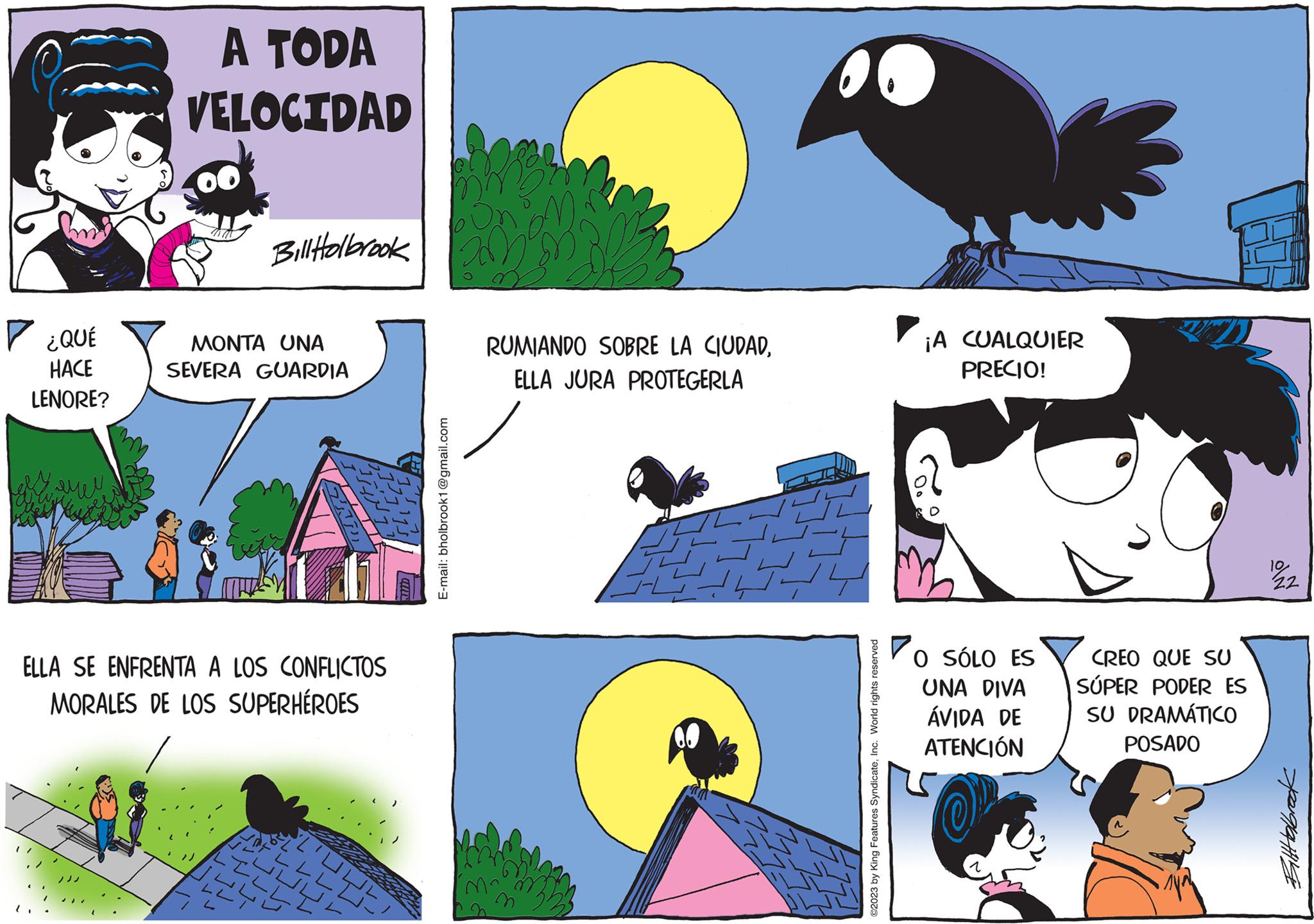 Cartoon OCR: ? ¿QUÉ HACE LENORE? A TODA VELOCIDAD Bill Holbrook MONTA UNA SEVERA GUARDIA ELLA SE ENFRENTA A LOS CONFLICTOS MORALES DE LOS SUPERHÉROES 17'?? J F L L L I LILL ??????? E-mail: bholbrook1@gmail.com RUMIANDO SOBRE LA CIUDADELLA JURA PROTEGERLA ?2023 by King Features SyndicateInc. World rights reserved ¡A CUALQUIER PRECIO! O SÓLO ES UNA DIVA ÁVIDA DE ATENCIÓN CREO QUE SU SÚPER PODER ES SU DRAMÁTICO POSADO 1022 Bilthabrack ? ¿ QUÉ HACE LENORE ? A TODA VELOCIDAD Bill Holbrook MONTA UNA SEVERA GUARDIA ELLA SE ENFRENTA A LOS CONFLICTOS MORALES DE LOS SUPERHÉROES 17'?? J F L L L I LILL ??????? E - mail : bholbrook1@gmail.com RUMIANDO SOBRE LA CIUDADELLA JURA PROTEGERLA ?2023 by King Features SyndicateInc. World rights reserved ¡ A CUALQUIER PRECIO ! O SÓLO ES UNA DIVA ÁVIDA DE ATENCIÓN CREO QUE SU SÚPER PODER ES SU DRAMÁTICO POSADO 1022 Bilthabrack