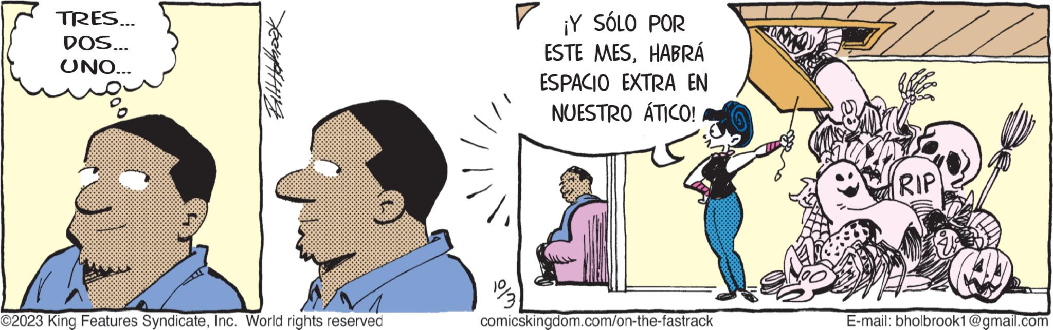 Art OCR: TRES... DOS... UNO... Bitt Holbook ?2023 King Features SyndicateInc. World rights reserved ? ¡Y SÓLO POR ESTE MESHABRÁ ESPACIO EXTRA EN NUESTRO ÁTICO! comicskingdom.com/on-the-fastrack RIP E-mail: bholbrook1@gmail.com TRES ... DOS ... UNO ... Bitt Holbook ?2023 King Features SyndicateInc. World rights reserved ? ¡ Y SÓLO POR ESTE MESHABRÁ ESPACIO EXTRA EN NUESTRO ÁTICO ! comicskingdom.com/on-the-fastrack RIP E - mail : bholbrook1@gmail.com