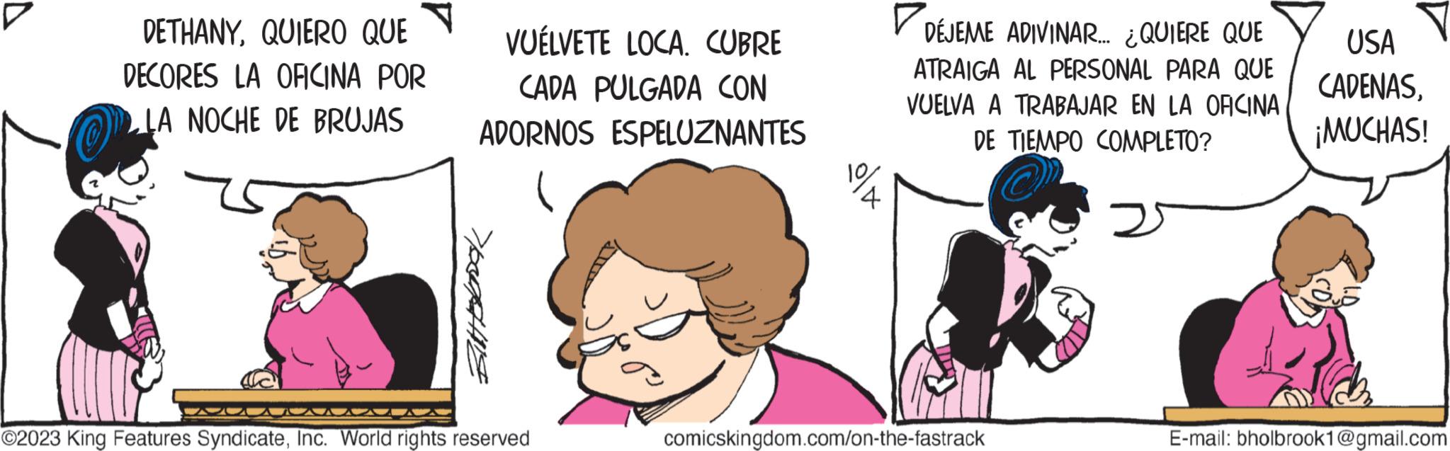 Gesture OCR: DETHANYQUIERO QUE DECORES LA OFICINA POR LA NOCHE DE BRUJAS VUÉLVETE LOCA. CUBRE CADA PULGADA CON ADORNOS ESPELUZNANTES Eliterak ©2023 King Features SyndicateInc. World rights reserved 10 4 DÉJEME ADIVINAR... ¿QUIERE QUE ATRAIGA AL PERSONAL PARA QUE VUELVA A TRABAJAR EN LA OFICINA DE TIEMPO COMPLETO? comicskingdom.com/on-the-fastrack USA CADENAS¡MUCHAS! E-mail: bholbrook1@gmail.com DETHANYQUIERO QUE DECORES LA OFICINA POR LA NOCHE DE BRUJAS VUÉLVETE LOCA . CUBRE CADA PULGADA CON ADORNOS ESPELUZNANTES Eliterak © 2023 King Features SyndicateInc. World rights reserved 10 4 DÉJEME ADIVINAR ... ¿ QUIERE QUE ATRAIGA AL PERSONAL PARA QUE VUELVA A TRABAJAR EN LA OFICINA DE TIEMPO COMPLETO ? comicskingdom.com/on-the-fastrack USA CADENAS¡ MUCHAS ! E - mail : bholbrook1@gmail.com