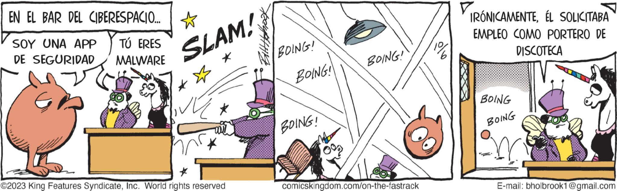 Fictional character OCR: EN EL BAR DEL CIBERESPACIO... SOY UNA APP TÚ ERES DE SEGURIDAD MALWARE ? SLAM! * * ? * ©2023 King Features SyndicateInc. World rights reserved Bitt Hebook BOING! BOING! BOING! BOING! comicskingdom.com/on-the-fastrack IRÓNICAMENTEÉL SOLICITABA EMPLEO COMO PORTERO DE DISCOTECA BOING BOING E-mail: bholbrook1@gmail.com EN EL BAR DEL CIBERESPACIO ... SOY UNA APP TÚ ERES DE SEGURIDAD MALWARE ? SLAM ! * * ? * © 2023 King Features SyndicateInc. World rights reserved Bitt Hebook BOING ! BOING ! BOING ! BOING ! comicskingdom.com/on-the-fastrack IRÓNICAMENTEÉL SOLICITABA EMPLEO COMO PORTERO DE DISCOTECA BOING BOING E - mail : bholbrook1@gmail.com