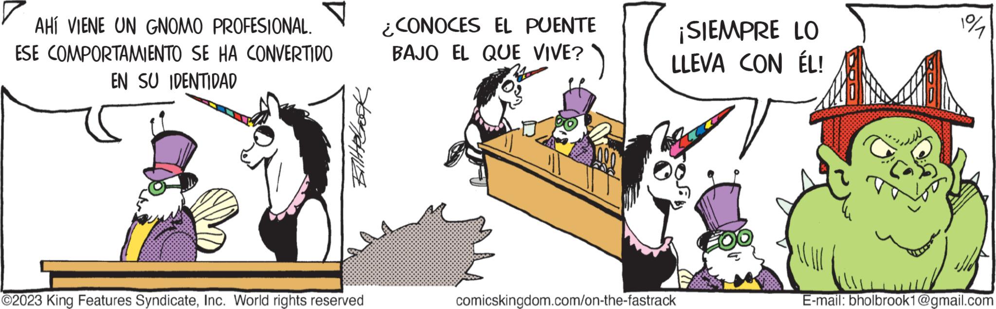 Illustration OCR: AHÍ VIENE UN GNOMO PROFESIONAL. ESE COMPORTAMIENTO SE HA CONVERTIDO EN SU IDENTIDAD Elit Book ?2023 King Features SyndicateInc. World rights reserved ¿CONOCES EL PUENTE BAJO EL QUE VIVE? ¡SIEMPRE LO LLEVA CON ÉL! comicskingdom.com/on-the-fastrack E-mail: bholbrook1@gmail.com AHÍ VIENE UN GNOMO PROFESIONAL . ESE COMPORTAMIENTO SE HA CONVERTIDO EN SU IDENTIDAD Elit Book ?2023 King Features SyndicateInc. World rights reserved ¿ CONOCES EL PUENTE BAJO EL QUE VIVE ? ¡ SIEMPRE LO LLEVA CON ÉL ! comicskingdom.com/on-the-fastrack E - mail : bholbrook1@gmail.com