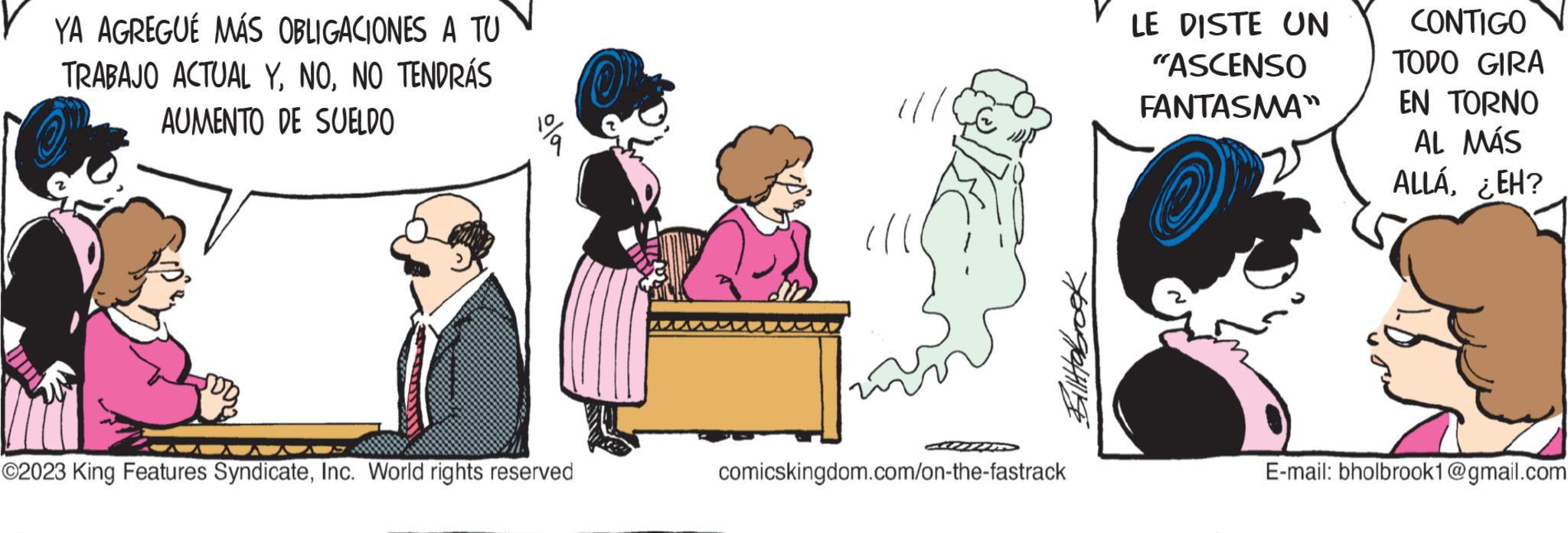 Interaction OCR: YA AGREGUÉ MÁS OBLIGACIONES A TU TRABAJO ACTUAL YNO TENDRÁS AUMENTO DE SUELDO ola ©2023 King Features SyndicateInc. World rights reserved AA MID Tittebrook comicskingdom.com/on-the-fastrack LE DISTE UN "ASCENSO FANTASMA" CONTIGO TODO GIRA EN TORNO AL MÁS ALLÁ¿EH? E-mail: bholbrook1@gmail.com YA AGREGUÉ MÁS OBLIGACIONES A TU TRABAJO ACTUAL YNO TENDRÁS AUMENTO DE SUELDO ola © 2023 King Features SyndicateInc. World rights reserved AA MID Tittebrook comicskingdom.com/on-the-fastrack LE DISTE UN " ASCENSO FANTASMA " CONTIGO TODO GIRA EN TORNO AL MÁS ALLÁ¿ EH ? E - mail : bholbrook1@gmail.com