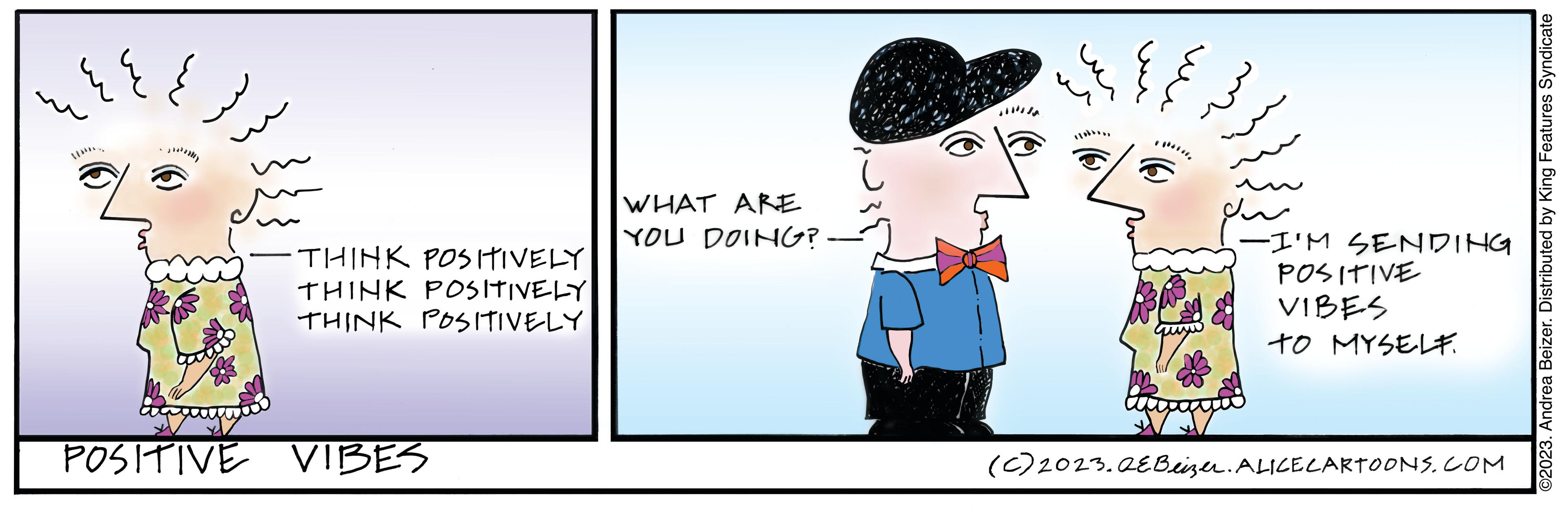 Art OCR: I •THINK POSITIVELY THINK POSITIVELY THINK POSITIVELY POSITIVE VIBES WHAT ARE YOU DOING? ?? -I'M SENDING POSITIVE VIBES TO MYSELF. (c) 2023.QEBeizer. ALICE CARTOONS.COM ©2023. Andrea Beizer. Distributed by King Features Syndicate I • THINK POSITIVELY THINK POSITIVELY THINK POSITIVELY POSITIVE VIBES WHAT ARE YOU DOING ? ?? -I'M SENDING POSITIVE VIBES TO MYSELF . ( c ) 2023.QEBeizer . ALICE CARTOONS.COM © 2023 . Andrea Beizer . Distributed by King Features Syndicate