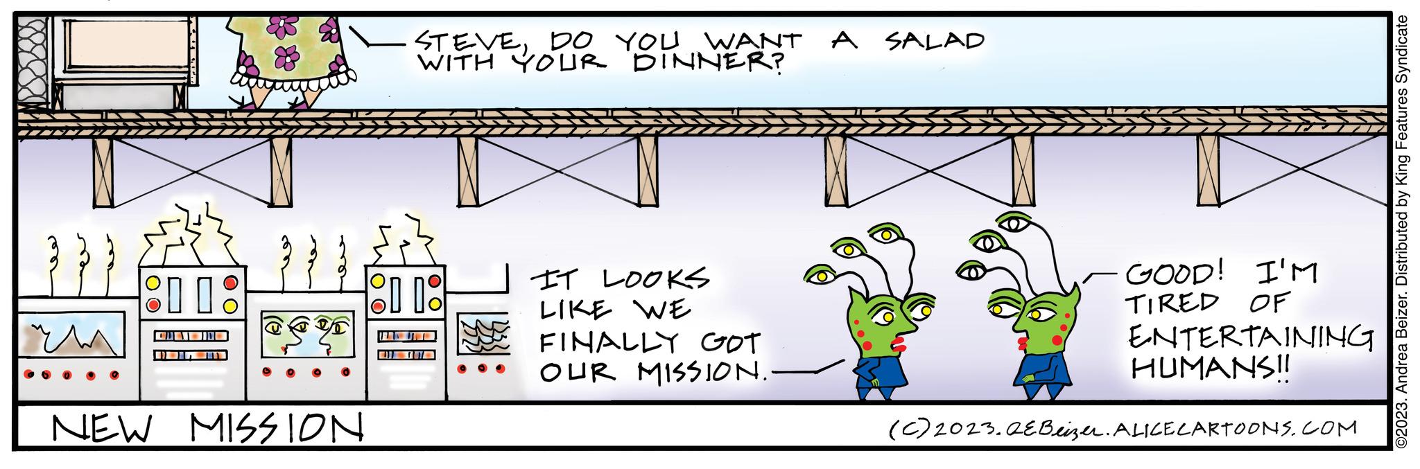 Illustration OCR: 80880 }}} ?? 11: CI NEW MISSION STEVEDO YOU WANT A SALAD WITH YOUR DINNER? OD 08 IT LOOKS LIKE WE FINALLY GOT OUR MISSION.- GOOD! I'M TIRED OF ENTERTAINING HUMANS!! (C) 2023.QE Beizer. ALICE CARTOONS.COM ©2023. Andrea Beizer. Distributed by King Features Syndicate 80880 } } } ?? 11 : CI NEW MISSION STEVEDO YOU WANT A SALAD WITH YOUR DINNER ? OD 08 IT LOOKS LIKE WE FINALLY GOT OUR MISSION. GOOD ! I'M TIRED OF ENTERTAINING HUMANS !! ( C ) 2023.QE Beizer . ALICE CARTOONS.COM © 2023 . Andrea Beizer . Distributed by King Features Syndicate