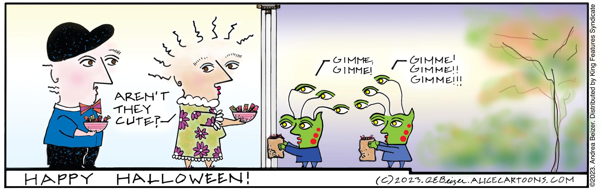 Art OCR: HAPPY AREN'T THEY CUTE? ??? ???? HALLOWEEN! ·GIMMEGIMME! / GIMME! r GIMME!! GIMME!!! X (C) 2023.QEBeizer. ALICE CARTOONS.COM ©2023. Andrea Beizer. Distributed by King Features Syndicate HAPPY AREN'T THEY CUTE ? ??? ???? HALLOWEEN ! · GIMMEGIMME ! / GIMME ! r GIMME !! GIMME !!! X ( C ) 2023.QEBeizer . ALICE CARTOONS.COM © 2023 . Andrea Beizer . Distributed by King Features Syndicate