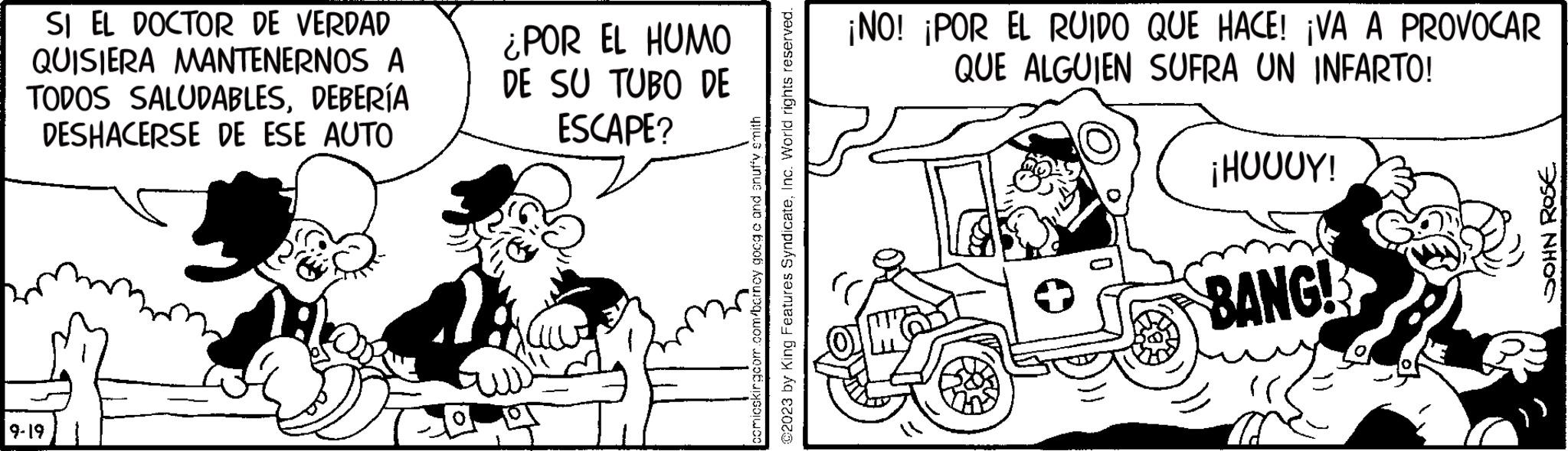 Publication OCR: SI EL DOCTOR DE VERDAD QUISIERA MANTENERNOS A TODOS SALUDABLESDEBERÍA DESHACERSE DE ESE AUTO 9-19 ¿POR EL HUMO DE SU TUBO DE ESCAPE? comicskingcom.com/barney googa and snuffy smith @2023 by King Features SyndicateInc. World rights reserved. ¡NO! ¡POR EL RUIDO QUE HACE! ¡VA A PROVOCAR QUE ALGUIEN SUFRA UN INFARTO! ¡HUUUY! BANG! JOHN ROSÉ SI EL DOCTOR DE VERDAD QUISIERA MANTENERNOS A TODOS SALUDABLESDEBERÍA DESHACERSE DE ESE AUTO 9-19 ¿ POR EL HUMO DE SU TUBO DE ESCAPE ? comicskingcom.com/barney googa and snuffy smith @ 2023 by King Features SyndicateInc. World rights reserved . ¡ NO ! ¡ POR EL RUIDO QUE HACE ! ¡ VA A PROVOCAR QUE ALGUIEN SUFRA UN INFARTO ! ¡ HUUUY ! BANG ! JOHN ROSÉ