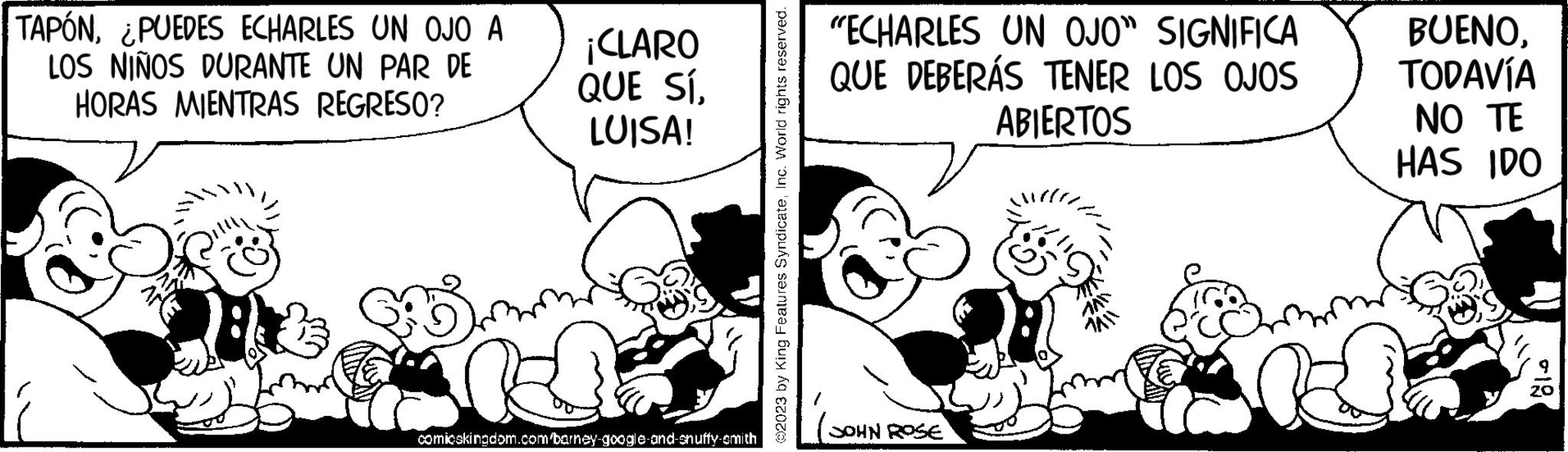 Sharing OCR: TAPÓN¿PUEDES ECHARLES UN OJO A LOS NIÑOS DURANTE UN PAR DE HORAS MIENTRAS REGRESO? He ¡CLARO QUE SÍLUISA! comicskingdom.com/barney-google-and-snuffy-cmith ?2023 by King Features SyndicateInc. World rights reserved. "ECHARLES UN OJO" SIGNIFICA QUE DEBERÁS TENER LOS OJOS ABIERTOS JOHN ROSE BUENOTODAVÍA NO TE HAS IDO -18 TAPÓN¿ PUEDES ECHARLES UN OJO A LOS NIÑOS DURANTE UN PAR DE HORAS MIENTRAS REGRESO ? He ¡ CLARO QUE SÍLUISA ! comicskingdom.com/barney-google-and-snuffy-cmith ?2023 by King Features SyndicateInc. World rights reserved . " ECHARLES UN OJO " SIGNIFICA QUE DEBERÁS TENER LOS OJOS ABIERTOS JOHN ROSE BUENOTODAVÍA NO TE HAS IDO -18