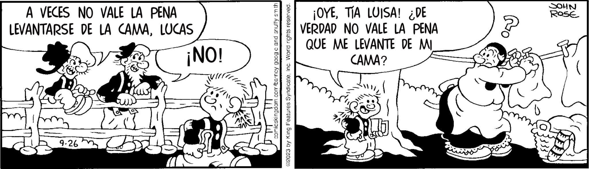 Illustration OCR: A VECES NO VALE LA PENA LEVANTARSE DE LA CAMALUCAS 9-26 ¡NO! comicskingdom.com/barncy goog c and snuffy smth ©2023 by King Features SyndicateInc. World rights reserved. ¡OYETÍA LUISA! ¿DE VERDAD NO VALE LA PENA QUE ME LEVANTE DE MI CAMA? Bo JOHN ROSE A VECES NO VALE LA PENA LEVANTARSE DE LA CAMALUCAS 9-26 ¡ NO ! comicskingdom.com/barncy goog c and snuffy smth © 2023 by King Features SyndicateInc. World rights reserved . ¡ OYETÍA LUISA ! ¿ DE VERDAD NO VALE LA PENA QUE ME LEVANTE DE MI CAMA ? Bo JOHN ROSE