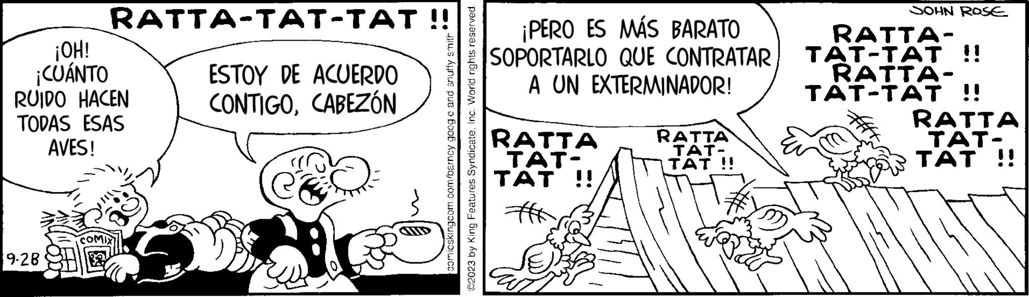 Drawing OCR: ¡OH! ¡CUÁNTO RUIDO HACEN TODAS ESAS AVES! 9-28 RATTA-TAT-TAT !! COMIX ESTOY DE ACUERDO CONTIGOCABEZÓN comicskingcom.com/barncy goog c and snuffy smith ©2023 by King Features SyndicateInc. World rights reserved. ¡PERO ES MÁS BARATO SOPORTARLO QUE CONTRATAR A UN EXTERMINADOR! RATTA TAT- TAT !! RATTA TAT- TAT !! JOHN ROSE RATTA- TAT-TAT !! RATTA- TAT-TAT !! RATTA TA!! ¡ OH ! ¡ CUÁNTO RUIDO HACEN TODAS ESAS AVES ! 9-28 RATTA - TAT - TAT !! COMIX ESTOY DE ACUERDO CONTIGOCABEZÓN comicskingcom.com/barncy goog c and snuffy smith © 2023 by King Features SyndicateInc. World rights reserved . ¡ PERO ES MÁS BARATO SOPORTARLO QUE CONTRATAR A UN EXTERMINADOR ! RATTA TAT TAT !! RATTA TAT TAT !! JOHN ROSE RATTA TAT - TAT !! RATTA TAT - TAT !! RATTA TA !!