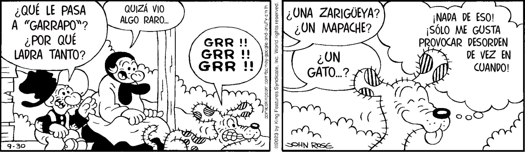 Drawing OCR: ¿QUÉ LE PASA A "GARRAPO"? ¿POR QUÉ LADRA TANTO? 9.30 QUIZÁ VIO ALGO RARO... GRR !! GRR !! GRR !! comicskingcom.com/barney-google-and-anuffy-sm th ?2023 by King Features SyndicateInc. World rights reserved. ¿UNA ZARIGÜEYA? ¿UN MAPACHE? ¿UN GATO...? SOHN ROSE (( ¡NADA DE ESO! ¡SÓLO ME GUSTA PROVOCAR DESORDEN DE VEZ EN CUANDO! ¿ QUÉ LE PASA A " GARRAPO " ? ¿ POR QUÉ LADRA TANTO ? 9.30 QUIZÁ VIO ALGO RARO ... GRR !! GRR !! GRR !! comicskingcom.com/barney-google-and-anuffy-sm th ?2023 by King Features SyndicateInc. World rights reserved . ¿ UNA ZARIGÜEYA ? ¿ UN MAPACHE ? ¿ UN GATO ... ? SOHN ROSE ( ( ¡ NADA DE ESO ! ¡ SÓLO ME GUSTA PROVOCAR DESORDEN DE VEZ EN CUANDO !