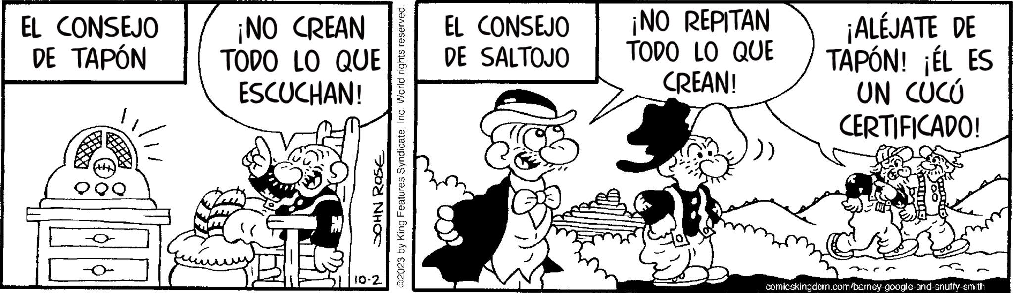 Rectangle OCR: EL CONSEJO DE TAPÓN ?2023 by King Features SyndicateInc. World rights reserved. SOHN ROSE ¡NO CREAN TODO LO QUE ESCUCHAN! 10-2 EL CONSEJO DE SALTOJO ¡NO REPITAN TODO LO QUE CREAN! 3 ¡ALÉJATE DE TAPÓN! ¡ÉL ES UN CUCU CERTIFICADO! comicskingdom.com/barney-google-and-snuffy-smith EL CONSEJO DE TAPÓN ?2023 by King Features SyndicateInc. World rights reserved . SOHN ROSE ¡ NO CREAN TODO LO QUE ESCUCHAN ! 10-2 EL CONSEJO DE SALTOJO ¡ NO REPITAN TODO LO QUE CREAN ! 3 ¡ ALÉJATE DE TAPÓN ! ¡ ÉL ES UN CUCU CERTIFICADO ! comicskingdom.com/barney-google-and-snuffy-smith