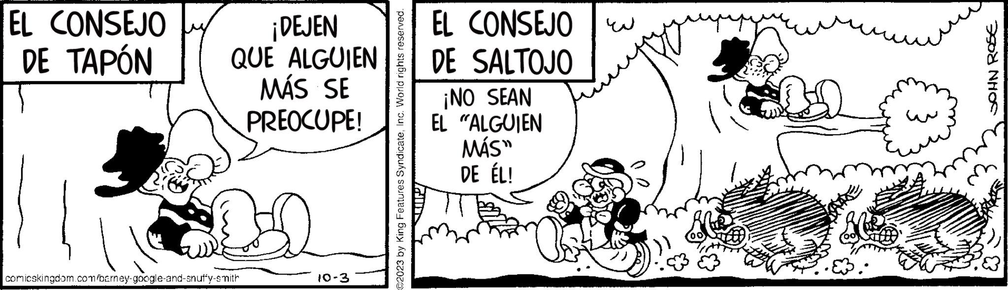 Fiction OCR: EL CONSEJO DE TAPÓN ¡DEJEN QUE ALGUIEN MÁS SE PREOCUPE! comicskingdom.com/barney-google-and-snuffy-smith 10-3 ©2023 by King Features SyndicateInc. World rights reserved. GIN EL CONSEJO DE SALTOJO ¡NO SEAN EL "ALGUIEN MÁS" DE ÉL! JOHN ROSE EL CONSEJO DE TAPÓN ¡ DEJEN QUE ALGUIEN MÁS SE PREOCUPE ! comicskingdom.com/barney-google-and-snuffy-smith 10-3 © 2023 by King Features SyndicateInc. World rights reserved . GIN EL CONSEJO DE SALTOJO ¡ NO SEAN EL " ALGUIEN MÁS " DE ÉL ! JOHN ROSE