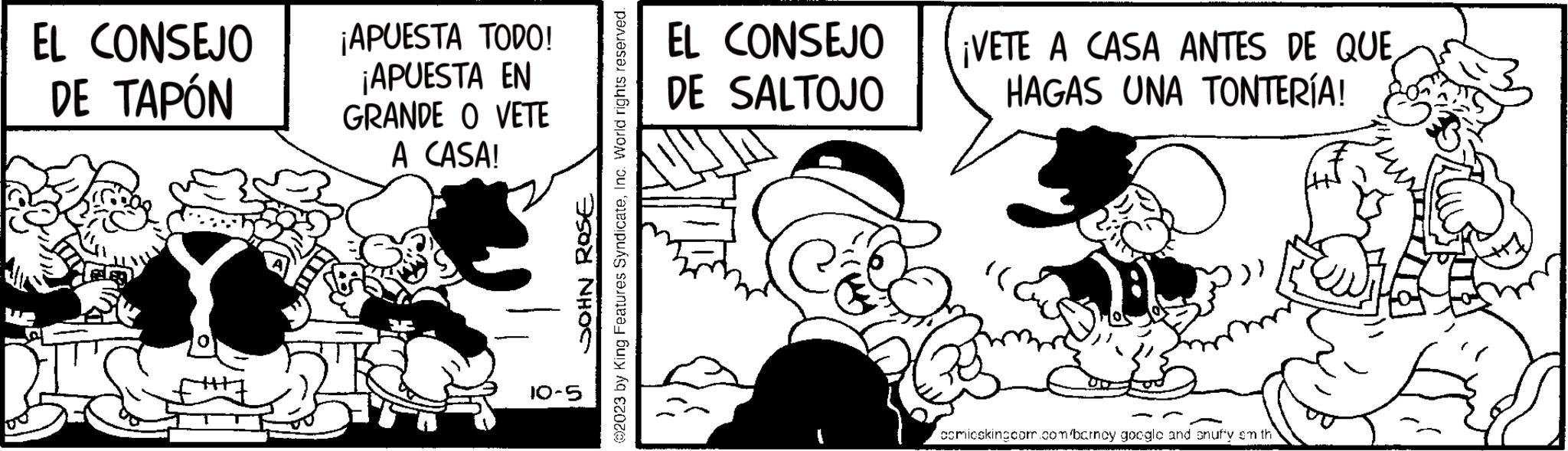Happy OCR: EL CONSEJO DE TAPÓN ¡APUESTA TODO! ¡APUESTA EN GRANDE O VETE A CASA! ROSE ?2023 by King Features SyndicateInc. World rights reserved. JOHN 10-5 EL CONSEJO DE SALTOJO ¡VETE A CASA ANTES DE QUE HAGAS UNA TONTERÍA! comicskingcom.com/barncy google and snuffy em th EL CONSEJO DE TAPÓN ¡ APUESTA TODO ! ¡ APUESTA EN GRANDE O VETE A CASA ! ROSE ?2023 by King Features SyndicateInc. World rights reserved . JOHN 10-5 EL CONSEJO DE SALTOJO ¡ VETE A CASA ANTES DE QUE HAGAS UNA TONTERÍA ! comicskingcom.com/barncy google and snuffy em th