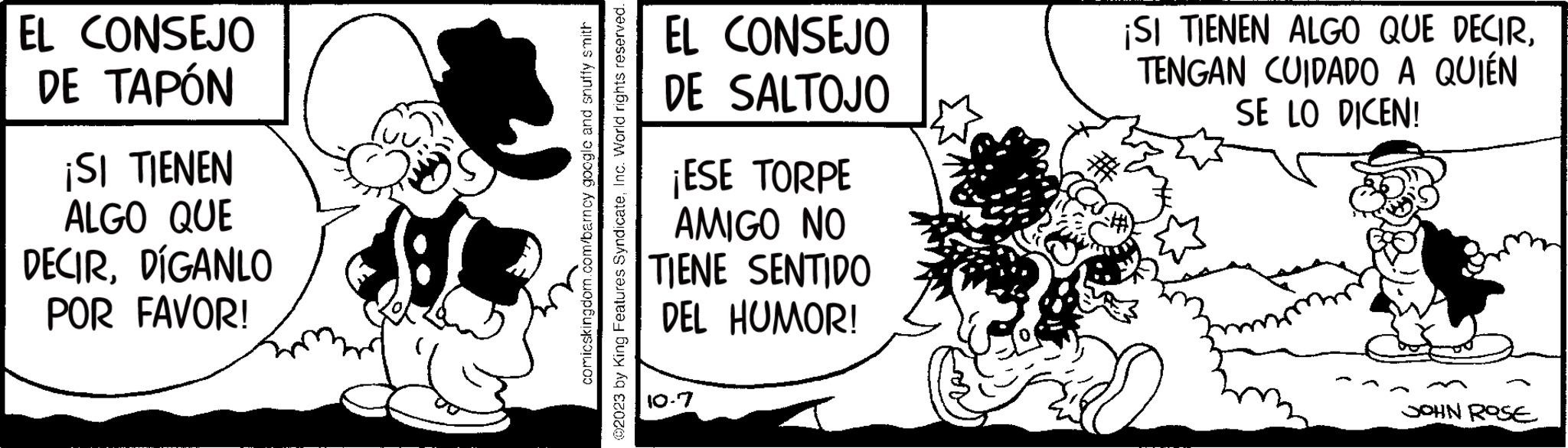 Visual arts OCR: EL CONSEJO DE TAPÓN ¡SI TIENEN ALGO QUE DECIRDÍGANLO POR FAVOR! PT. comicskingdom.com/barncy google and snuffy smith ?2023 by King Features SyndicateInc. World rights reserved. EL DE CONSEJO SALTOJO ¡ESE TORPE AMIGO NO TIENE SENTIDO DEL HUMOR! 0-7 ¡SI TIENEN ALGO QUE DECIRTENGAN CUIDADO A QUIÉN SE LO DICEN! JOHN ROSE EL CONSEJO DE TAPÓN ¡ SI TIENEN ALGO QUE DECIRDÍGANLO POR FAVOR ! PT . comicskingdom.com/barncy google and snuffy smith ?2023 by King Features SyndicateInc. World rights reserved . EL DE CONSEJO SALTOJO ¡ ESE TORPE AMIGO NO TIENE SENTIDO DEL HUMOR ! 0-7 ¡ SI TIENEN ALGO QUE DECIRTENGAN CUIDADO A QUIÉN SE LO DICEN ! JOHN ROSE