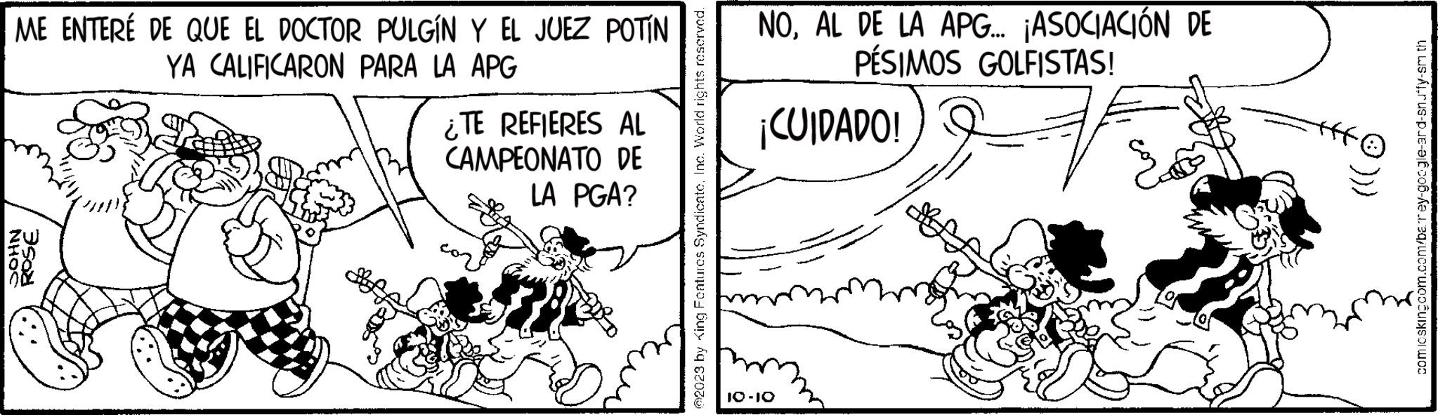 Design OCR: ME ENTERÉ DE QUE EL DOCTOR PULGÍN Y EL JUEZ POTÍN YA CALIFICARON PARA LA APG NHOC ROSE ¿TE REFIERES AL CAMPEONATO DE LA PGA? @2023 by King Features Syndicate. Inc. World rights reserved. NOAL DE LA APG... ¡ASOCIACIÓN DE PÉSIMOS GOLFISTAS! ¡CUIDADO! 7 10-10 fff comicskingcom.com/barey-google-ard-snuffy-smith ME ENTERÉ DE QUE EL DOCTOR PULGÍN Y EL JUEZ POTÍN YA CALIFICARON PARA LA APG NHOC ROSE ¿ TE REFIERES AL CAMPEONATO DE LA PGA ? @ 2023 by King Features Syndicate . Inc. World rights reserved . NOAL DE LA APG ... ¡ ASOCIACIÓN DE PÉSIMOS GOLFISTAS ! ¡ CUIDADO ! 7 10-10 fff comicskingcom.com/barey-google-ard-snuffy-smith