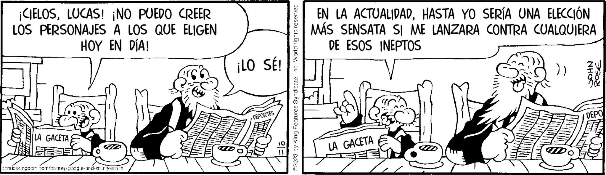 Parallel OCR: ¡CIELOSLUCAS! ¡NO PUEDO CREER LOS PERSONAJES A LOS QUE ELIGEN HOY EN DÍA! GACETA comicccredor com/barney-google-and-ar Jify-smith ¡LO SÉ! A DEPORTES PEL 2023 by King Features Syndicate. nc World rights reserved EN LA ACTUALIDADHASTA YO SERÍA UNA ELECCIÓN MÁS SENSATA SI ME LANZARA CONTRA CUALQUIERA DE ESOS INEPTOS LA GACETA }} JOHN ROSE DEPO ¡ CIELOSLUCAS ! ¡ NO PUEDO CREER LOS PERSONAJES A LOS QUE ELIGEN HOY EN DÍA ! GACETA comicccredor com / barney - google - and - ar Jify - smith ¡ LO SÉ ! A DEPORTES PEL 2023 by King Features Syndicate . nc World rights reserved EN LA ACTUALIDADHASTA YO SERÍA UNA ELECCIÓN MÁS SENSATA SI ME LANZARA CONTRA CUALQUIERA DE ESOS INEPTOS LA GACETA } } JOHN ROSE DEPO