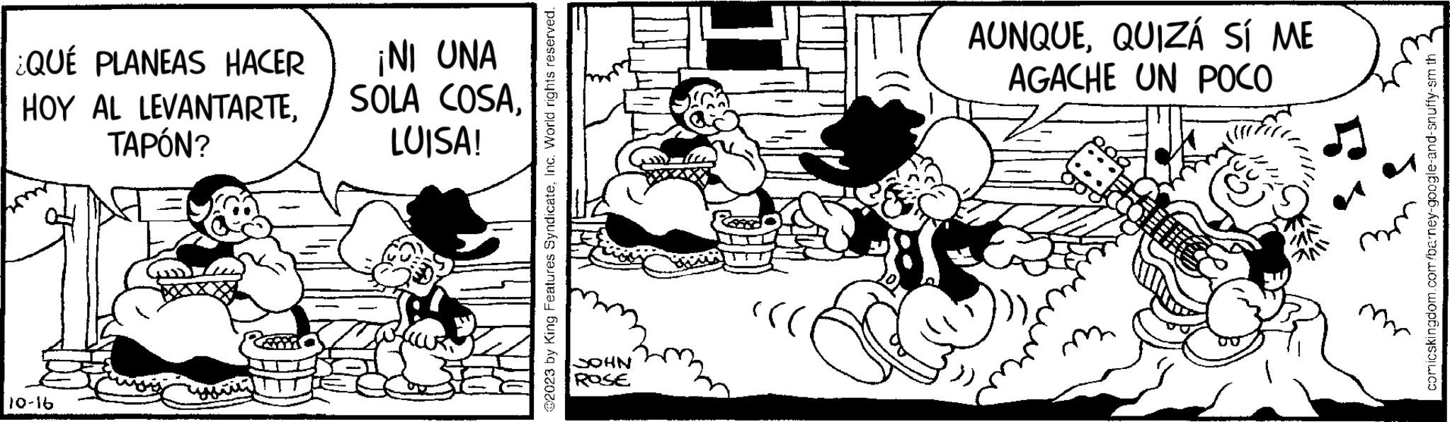 Sharing OCR: ¿QUÉ PLANEAS HACER HOY AL LEVANTARTETAPÓN? 10-16 ¡NI UNA SOLA COSALUISA! ?2023 by King Features SyndicateInc. World rights reserved. JOHN ROSE AUNQUEQUIZÁ SÍ ME AGACHE UN POCO ///// comicskingdom.com/barney-google-and-snuffy-sm th ¿ QUÉ PLANEAS HACER HOY AL LEVANTARTETAPÓN ? 10-16 ¡ NI UNA SOLA COSALUISA ! ?2023 by King Features SyndicateInc. World rights reserved . JOHN ROSE AUNQUEQUIZÁ SÍ ME AGACHE UN POCO ///// comicskingdom.com/barney-google-and-snuffy-sm th