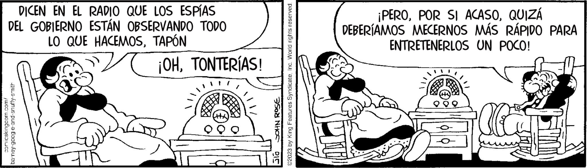 Art OCR: DICEN EN EL RADIO QUE LOS ESPÍAS DEL GOBIERNO ESTÁN OBSERVANDO TODO LO QUE HACEMOSTAPÓN comicskingcom.com/ barney-goog e-and-snuffy-smith ¡OHTONTERÍAS! CHA @2023 by King Features SyndicateInc. World rights reserved. JOHN ROSE ??? ¡PEROQUIZÁ DEBERÍAMOS MECERNOS MÁS RÁPIDO PARA ENTRETENERLOS UN POCO! DICEN EN EL RADIO QUE LOS ESPÍAS DEL GOBIERNO ESTÁN OBSERVANDO TODO LO QUE HACEMOSTAPÓN comicskingcom.com/ barney - goog e - and - snuffy - smith ¡ OHTONTERÍAS ! CHA @ 2023 by King Features SyndicateInc. World rights reserved . JOHN ROSE ??? ¡ PEROPOR SI ACASOQUIZÁ DEBERÍAMOS MECERNOS MÁS RÁPIDO PARA ENTRETENERLOS UN POCO !