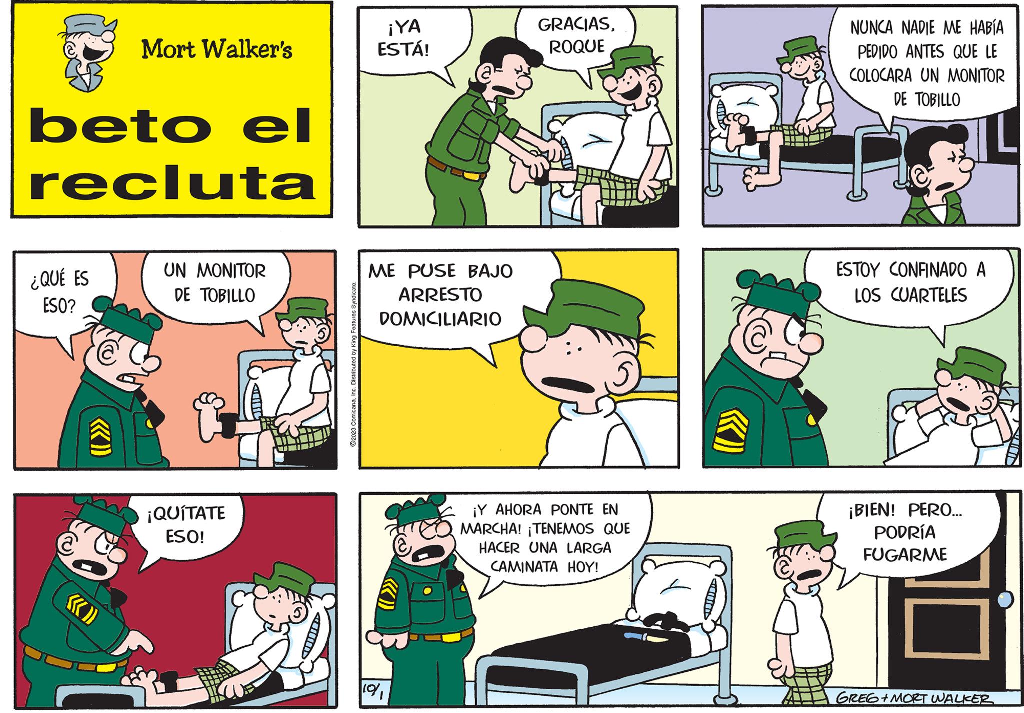 Line OCR: Mort Walker's beto el recluta ¿QUÉ ES ESO? UN MONITOR DE TOBILLO ¡QUÍTATE ESO! ?2023 ComicanaInc. Distributed by King Features Syndicate. ¡YA ESTÁ! ME PUSE BAJO ARRESTO DOMICILIARIO 19/1 GRACIASROQUE ¡Y AHORA PONTE EN MARCHA! TENEMOS QUE HACER UNA LARGA CAMINATA HOY! A NUNCA NADIE ME HABÍA PEDIDO ANTES QUE LE COLOCARA UN MONITOR DE TOBILLO 16 ESTOY CONFINADO A LOS CUARTELES ¡BIEN! PERO... PODRÍA FUGARME GREG+MORT WALKER Mort Walker's beto el recluta ¿ QUÉ ES ESO ? UN MONITOR DE TOBILLO ¡ QUÍTATE ESO ! ?2023 ComicanaInc. Distributed by King Features Syndicate . ¡ YA ESTÁ ! ME PUSE BAJO ARRESTO DOMICILIARIO 19/1 GRACIASROQUE ¡ Y AHORA PONTE EN MARCHA ! TENEMOS QUE HACER UNA LARGA CAMINATA HOY ! A NUNCA NADIE ME HABÍA PEDIDO ANTES QUE LE COLOCARA UN MONITOR DE TOBILLO 16 ESTOY CONFINADO A LOS CUARTELES ¡ BIEN ! PERO ... PODRÍA FUGARME GREG + MORT WALKER