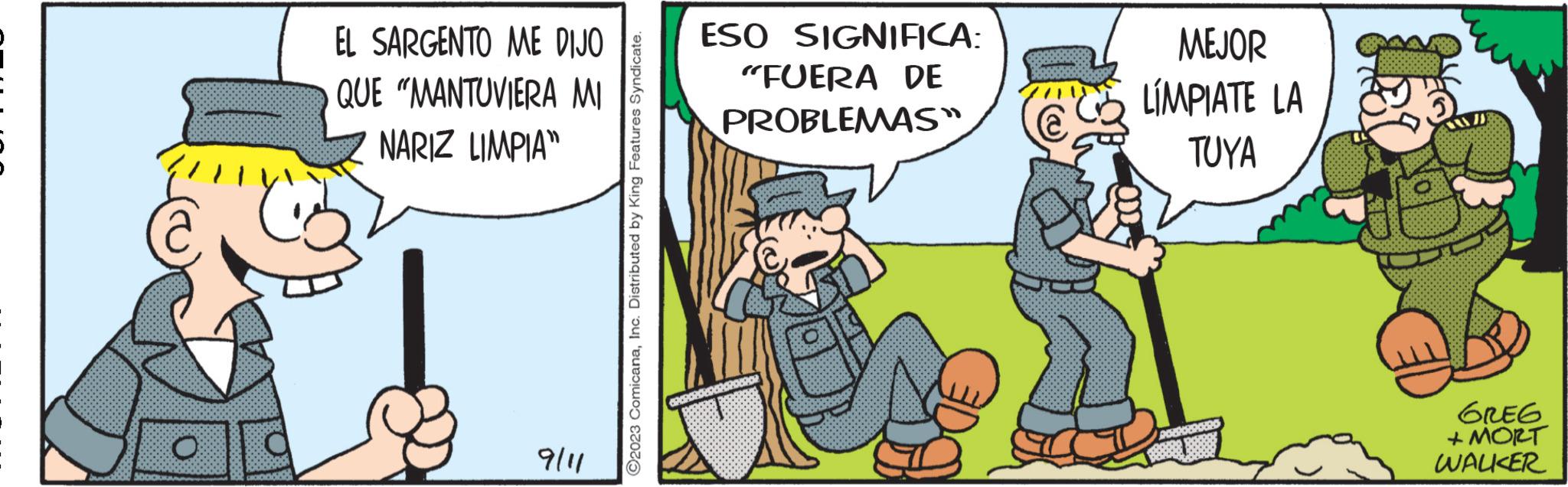 Humour OCR: O C EL SARGENTO ME DIJO QUE "MANTUVIERA MI NARIZ LIMPIA" 9/11 ?2023 ComicanaInc. Distributed by King Features Syndicate. ESO SIGNIFICA: "FUERA DE PROBLEMAS" MEJOR LÍMPIATE LA TUYA GREG + MORT WALKER O C EL SARGENTO ME DIJO QUE " MANTUVIERA MI NARIZ LIMPIA " 9/11 ?2023 ComicanaInc. Distributed by King Features Syndicate . ESO SIGNIFICA : " FUERA DE PROBLEMAS " MEJOR LÍMPIATE LA TUYA GREG + MORT WALKER