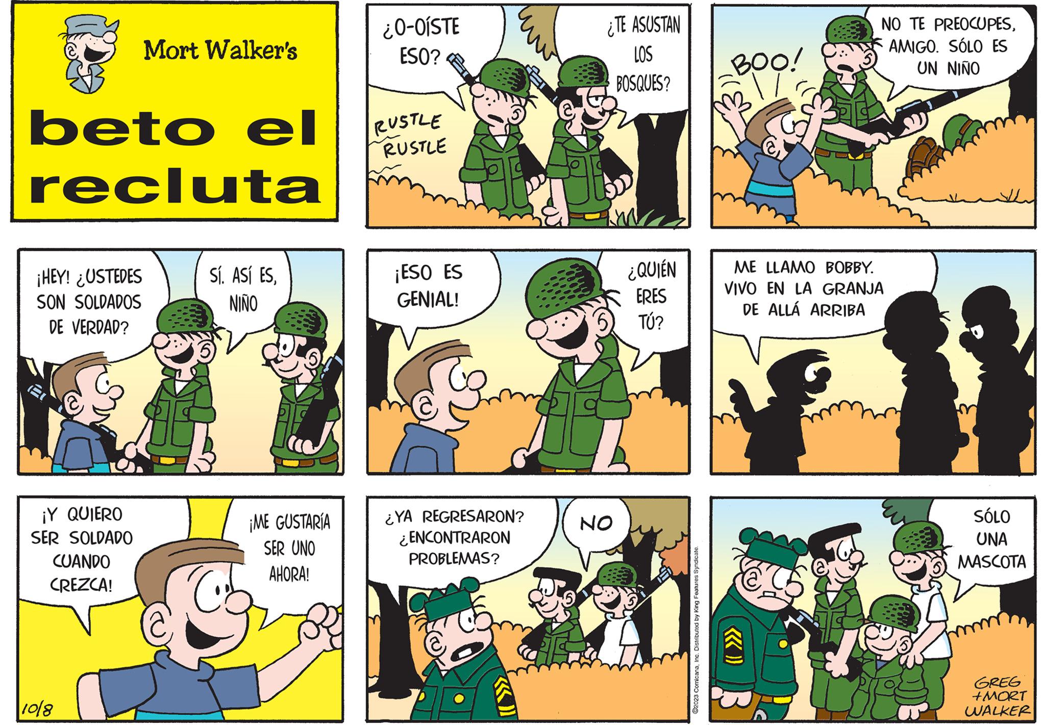 Sharing OCR: beto el recluta ¡HEY! ¿USTEDES SON SOLDADOS DE VERDAD? ¡Y QUIERO SER SOLDADO CUANDO CREZCA! Mort Walker's 10/8 SÍ. ASÍ ESNIÑO B ¡ME GUSTARÍA SER UNO AHORA! Cob ¿0-OISTE ESO? RUSTLE RUSTLE ¡ESO ES GENIAL! ¿YA REGRESARON? ¿ENCONTRARON PROBLEMAS? ¿TE ASUSTAN LOS BOSQUES? NO ¿QUIÉN ERES TÚ? ?2023 ComicanaInc. Distributed by King Features Syndicate. BOO! NO TE PREOCUPESAMIGO. SÓLO ES UN NIÑO ME LLAMO BOBBY. VIVO EN LA GRANJA DE ALLÁ ARRIBA SÓLO UNA MASCOTA GREG +MORT WALKER beto el recluta ¡ HEY ! ¿ USTEDES SON SOLDADOS DE VERDAD ? ¡ Y QUIERO SER SOLDADO CUANDO CREZCA ! Mort Walker's 10/8 SÍ . ASÍ ESNIÑO B ¡ ME GUSTARÍA SER UNO AHORA ! Cob ¿ 0 - OISTE ESO ? RUSTLE RUSTLE ¡ ESO ES GENIAL ! ¿ YA REGRESARON ? ¿ ENCONTRARON PROBLEMAS ? ¿ TE ASUSTAN LOS BOSQUES ? NO ¿ QUIÉN ERES TÚ ? ?2023 ComicanaInc. Distributed by King Features Syndicate . BOO ! NO TE PREOCUPESAMIGO . SÓLO ES UN NIÑO ME LLAMO BOBBY . VIVO EN LA GRANJA DE ALLÁ ARRIBA SÓLO UNA MASCOTA GREG + MORT WALKER
